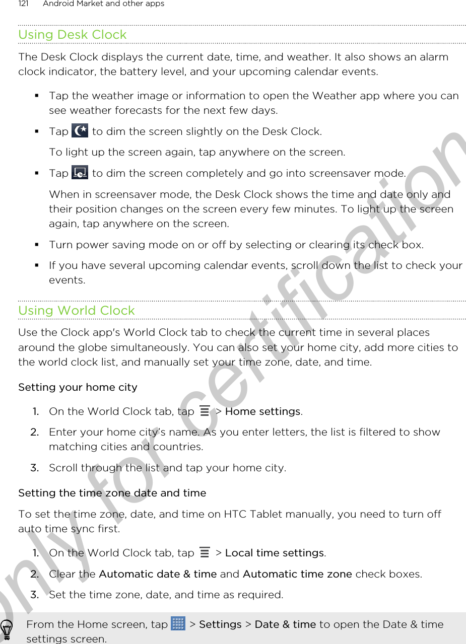 Using Desk ClockThe Desk Clock displays the current date, time, and weather. It also shows an alarmclock indicator, the battery level, and your upcoming calendar events.§Tap the weather image or information to open the Weather app where you cansee weather forecasts for the next few days.§Tap   to dim the screen slightly on the Desk Clock. To light up the screen again, tap anywhere on the screen.§Tap   to dim the screen completely and go into screensaver mode. When in screensaver mode, the Desk Clock shows the time and date only andtheir position changes on the screen every few minutes. To light up the screenagain, tap anywhere on the screen.§Turn power saving mode on or off by selecting or clearing its check box.§If you have several upcoming calendar events, scroll down the list to check yourevents.Using World ClockUse the Clock app&apos;s World Clock tab to check the current time in several placesaround the globe simultaneously. You can also set your home city, add more cities tothe world clock list, and manually set your time zone, date, and time.Setting your home city1. On the World Clock tab, tap   &gt; Home settings.2. Enter your home city’s name. As you enter letters, the list is filtered to showmatching cities and countries.3. Scroll through the list and tap your home city.Setting the time zone date and timeTo set the time zone, date, and time on HTC Tablet manually, you need to turn offauto time sync first.1. On the World Clock tab, tap   &gt; Local time settings.2. Clear the Automatic date &amp; time and Automatic time zone check boxes.3. Set the time zone, date, and time as required.From the Home screen, tap   &gt; Settings &gt; Date &amp; time to open the Date &amp; timesettings screen.121 Android Market and other appsOnly for certification
