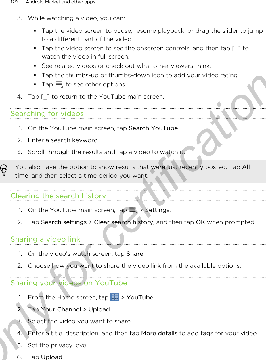 3. While watching a video, you can:§Tap the video screen to pause, resume playback, or drag the slider to jumpto a different part of the video.§Tap the video screen to see the onscreen controls, and then tap [_] towatch the video in full screen.§See related videos or check out what other viewers think.§Tap the thumbs-up or thumbs-down icon to add your video rating.§Tap   to see other options.4. Tap [_] to return to the YouTube main screen.Searching for videos1. On the YouTube main screen, tap Search YouTube.2. Enter a search keyword.3. Scroll through the results and tap a video to watch it. You also have the option to show results that were just recently posted. Tap Alltime, and then select a time period you want.Clearing the search history1. On the YouTube main screen, tap   &gt; Settings.2. Tap Search settings &gt; Clear search history, and then tap OK when prompted.Sharing a video link1. On the video’s watch screen, tap Share.2. Choose how you want to share the video link from the available options.Sharing your videos on YouTube1. From the Home screen, tap   &gt; YouTube.2. Tap Your Channel &gt; Upload.3. Select the video you want to share.4. Enter a title, description, and then tap More details to add tags for your video.5. Set the privacy level.6. Tap Upload.129 Android Market and other appsOnly for certification