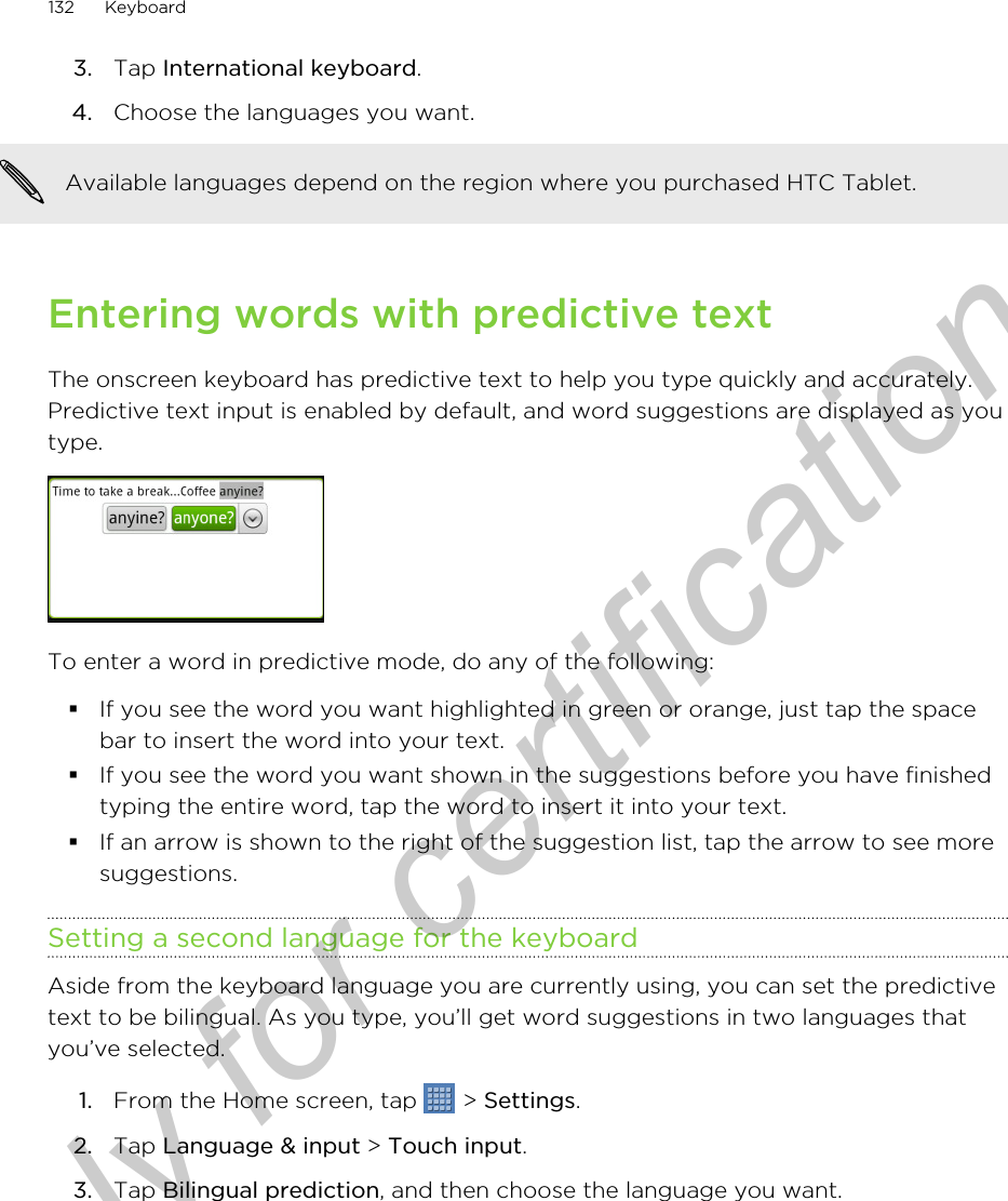 3. Tap International keyboard.4. Choose the languages you want. Available languages depend on the region where you purchased HTC Tablet.Entering words with predictive textThe onscreen keyboard has predictive text to help you type quickly and accurately.Predictive text input is enabled by default, and word suggestions are displayed as youtype.To enter a word in predictive mode, do any of the following:§If you see the word you want highlighted in green or orange, just tap the spacebar to insert the word into your text.§If you see the word you want shown in the suggestions before you have finishedtyping the entire word, tap the word to insert it into your text.§If an arrow is shown to the right of the suggestion list, tap the arrow to see moresuggestions.Setting a second language for the keyboardAside from the keyboard language you are currently using, you can set the predictivetext to be bilingual. As you type, you’ll get word suggestions in two languages thatyou’ve selected.1. From the Home screen, tap   &gt; Settings.2. Tap Language &amp; input &gt; Touch input. 3. Tap Bilingual prediction, and then choose the language you want.132 KeyboardOnly for certification