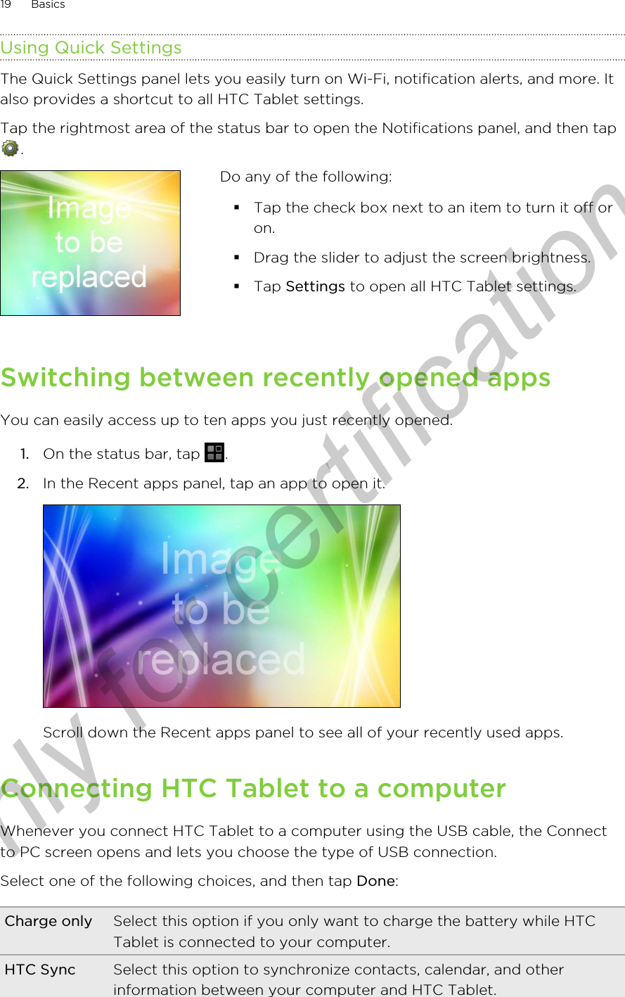 Using Quick SettingsThe Quick Settings panel lets you easily turn on Wi-Fi, notification alerts, and more. Italso provides a shortcut to all HTC Tablet settings.Tap the rightmost area of the status bar to open the Notifications panel, and then tap. Do any of the following:§Tap the check box next to an item to turn it off oron.§Drag the slider to adjust the screen brightness.§Tap Settings to open all HTC Tablet settings.Switching between recently opened appsYou can easily access up to ten apps you just recently opened.1. On the status bar, tap  .2. In the Recent apps panel, tap an app to open it. Scroll down the Recent apps panel to see all of your recently used apps.Connecting HTC Tablet to a computerWhenever you connect HTC Tablet to a computer using the USB cable, the Connectto PC screen opens and lets you choose the type of USB connection.Select one of the following choices, and then tap Done:Charge only Select this option if you only want to charge the battery while HTCTablet is connected to your computer.HTC Sync Select this option to synchronize contacts, calendar, and otherinformation between your computer and HTC Tablet.19 BasicsOnly for certification