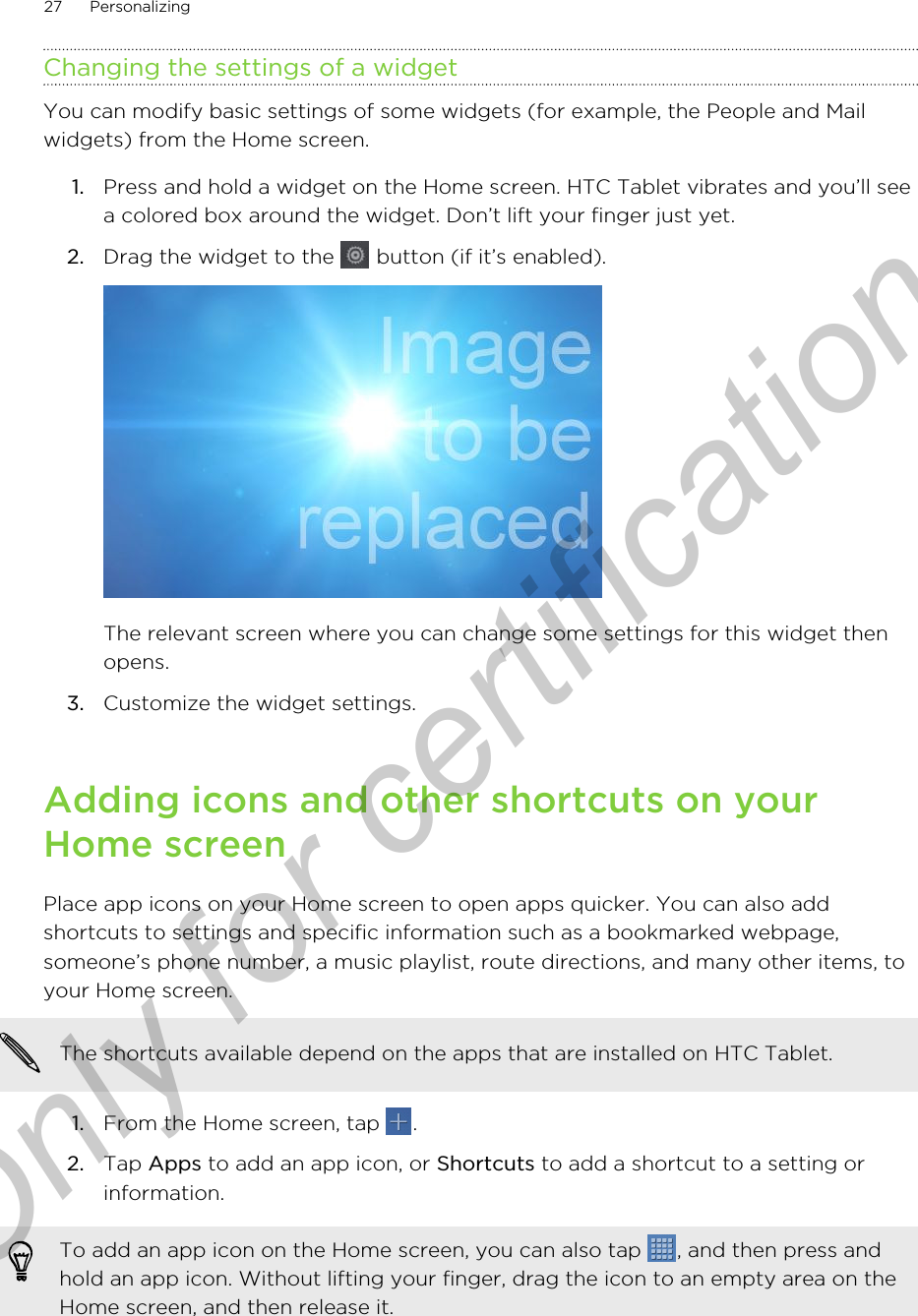 Changing the settings of a widgetYou can modify basic settings of some widgets (for example, the People and Mailwidgets) from the Home screen.1. Press and hold a widget on the Home screen. HTC Tablet vibrates and you’ll seea colored box around the widget. Don’t lift your finger just yet.2. Drag the widget to the   button (if it’s enabled). The relevant screen where you can change some settings for this widget thenopens.3. Customize the widget settings.Adding icons and other shortcuts on yourHome screenPlace app icons on your Home screen to open apps quicker. You can also addshortcuts to settings and specific information such as a bookmarked webpage,someone’s phone number, a music playlist, route directions, and many other items, toyour Home screen.The shortcuts available depend on the apps that are installed on HTC Tablet.1. From the Home screen, tap  .2. Tap Apps to add an app icon, or Shortcuts to add a shortcut to a setting orinformation.To add an app icon on the Home screen, you can also tap  , and then press andhold an app icon. Without lifting your finger, drag the icon to an empty area on theHome screen, and then release it.27 PersonalizingOnly for certification