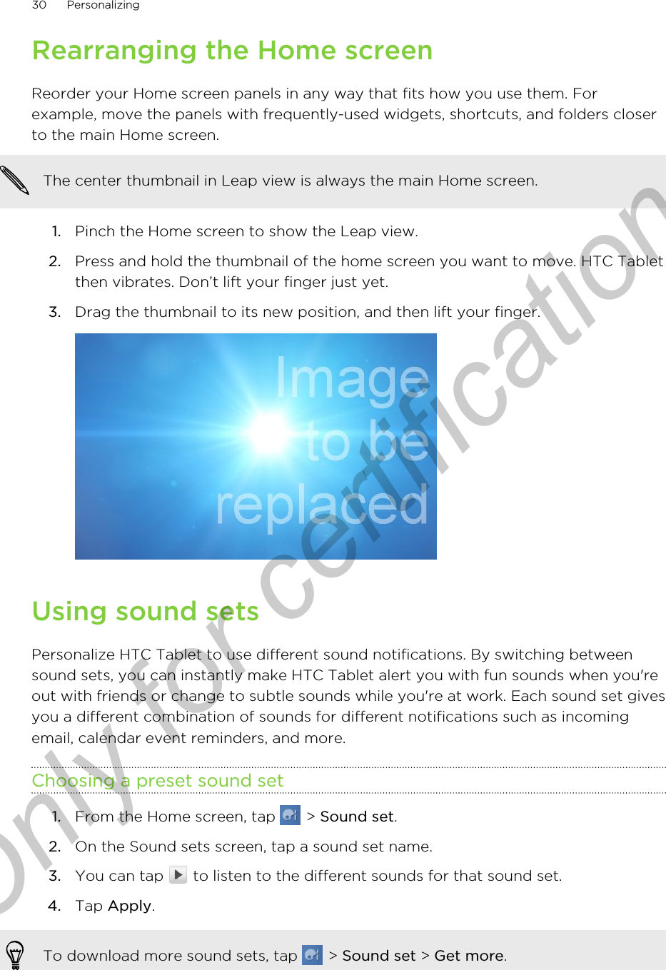 Rearranging the Home screenReorder your Home screen panels in any way that fits how you use them. Forexample, move the panels with frequently-used widgets, shortcuts, and folders closerto the main Home screen.The center thumbnail in Leap view is always the main Home screen.1. Pinch the Home screen to show the Leap view.2. Press and hold the thumbnail of the home screen you want to move. HTC Tabletthen vibrates. Don’t lift your finger just yet.3. Drag the thumbnail to its new position, and then lift your finger. Using sound setsPersonalize HTC Tablet to use different sound notifications. By switching betweensound sets, you can instantly make HTC Tablet alert you with fun sounds when you&apos;reout with friends or change to subtle sounds while you&apos;re at work. Each sound set givesyou a different combination of sounds for different notifications such as incomingemail, calendar event reminders, and more.Choosing a preset sound set1. From the Home screen, tap   &gt; Sound set.2. On the Sound sets screen, tap a sound set name.3. You can tap   to listen to the different sounds for that sound set.4. Tap Apply.To download more sound sets, tap   &gt; Sound set &gt; Get more.30 PersonalizingOnly for certification