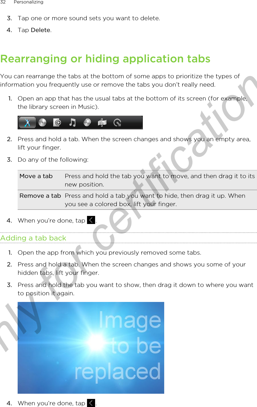 3. Tap one or more sound sets you want to delete.4. Tap Delete.Rearranging or hiding application tabsYou can rearrange the tabs at the bottom of some apps to prioritize the types ofinformation you frequently use or remove the tabs you don’t really need.1. Open an app that has the usual tabs at the bottom of its screen (for example,the library screen in Music). 2. Press and hold a tab. When the screen changes and shows you an empty area,lift your finger.3. Do any of the following:Move a tab Press and hold the tab you want to move, and then drag it to itsnew position.Remove a tab Press and hold a tab you want to hide, then drag it up. Whenyou see a colored box, lift your finger.4. When you’re done, tap  .Adding a tab back1. Open the app from which you previously removed some tabs.2. Press and hold a tab. When the screen changes and shows you some of yourhidden tabs, lift your finger.3. Press and hold the tab you want to show, then drag it down to where you wantto position it again. 4. When you’re done, tap  .32 PersonalizingOnly for certification