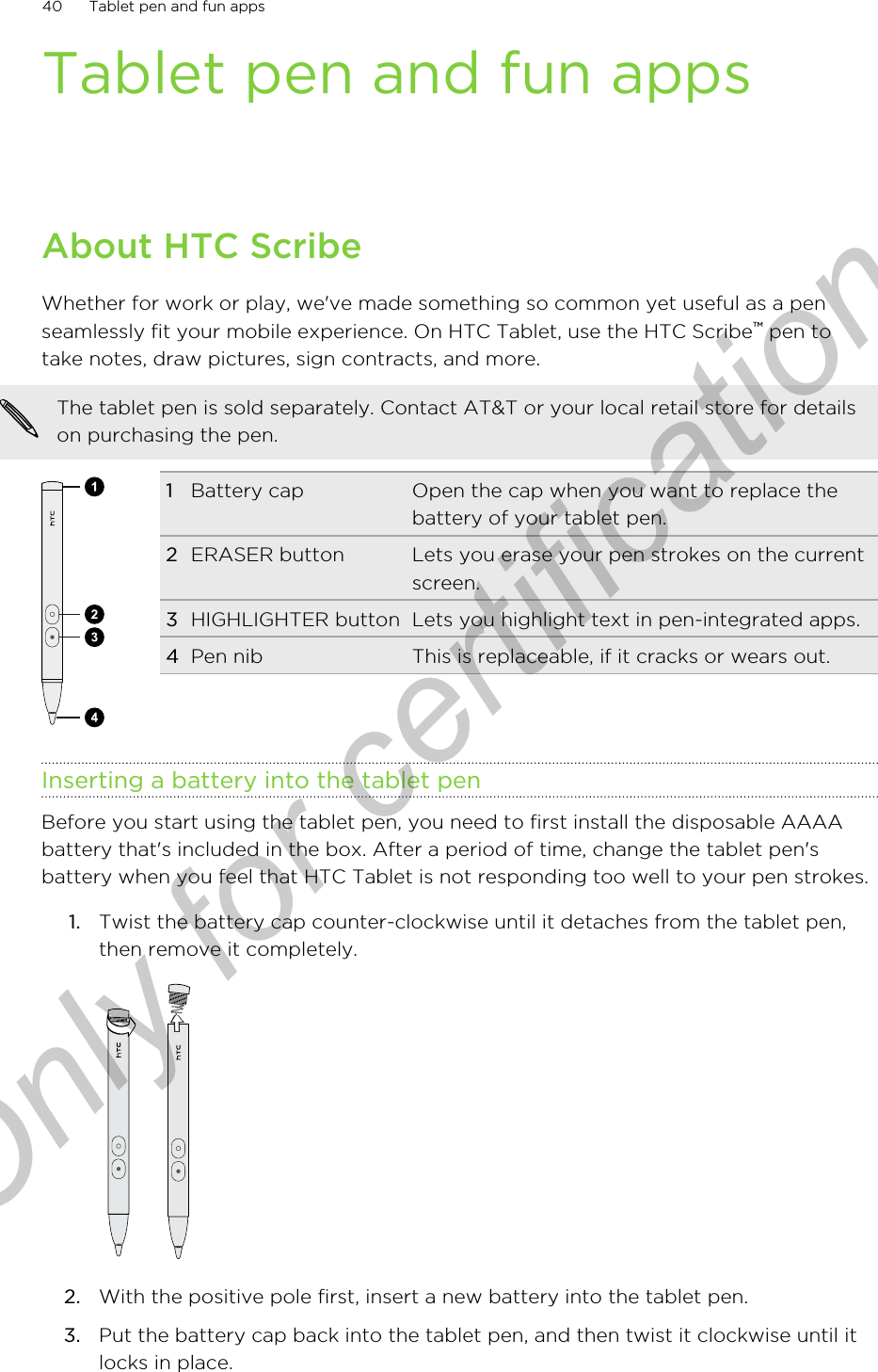 Tablet pen and fun appsAbout HTC ScribeWhether for work or play, we&apos;ve made something so common yet useful as a penseamlessly fit your mobile experience. On HTC Tablet, use the HTC Scribe™ pen totake notes, draw pictures, sign contracts, and more.The tablet pen is sold separately. Contact AT&amp;T or your local retail store for detailson purchasing the pen.1Battery cap Open the cap when you want to replace thebattery of your tablet pen.2ERASER button Lets you erase your pen strokes on the currentscreen.3HIGHLIGHTER button Lets you highlight text in pen-integrated apps.4Pen nib This is replaceable, if it cracks or wears out.Inserting a battery into the tablet penBefore you start using the tablet pen, you need to first install the disposable AAAAbattery that&apos;s included in the box. After a period of time, change the tablet pen&apos;sbattery when you feel that HTC Tablet is not responding too well to your pen strokes.1. Twist the battery cap counter-clockwise until it detaches from the tablet pen,then remove it completely. 2. With the positive pole first, insert a new battery into the tablet pen.3. Put the battery cap back into the tablet pen, and then twist it clockwise until itlocks in place.40 Tablet pen and fun appsOnly for certification