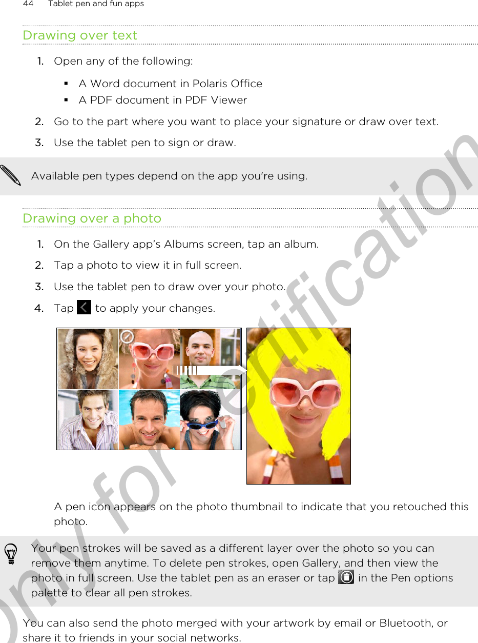 Drawing over text1. Open any of the following:§A Word document in Polaris Office§A PDF document in PDF Viewer2. Go to the part where you want to place your signature or draw over text.3. Use the tablet pen to sign or draw. Available pen types depend on the app you&apos;re using.Drawing over a photo1. On the Gallery app’s Albums screen, tap an album.2. Tap a photo to view it in full screen.3. Use the tablet pen to draw over your photo.4. Tap   to apply your changes. A pen icon appears on the photo thumbnail to indicate that you retouched thisphoto.Your pen strokes will be saved as a different layer over the photo so you canremove them anytime. To delete pen strokes, open Gallery, and then view thephoto in full screen. Use the tablet pen as an eraser or tap   in the Pen optionspalette to clear all pen strokes.You can also send the photo merged with your artwork by email or Bluetooth, orshare it to friends in your social networks.44 Tablet pen and fun appsOnly for certification