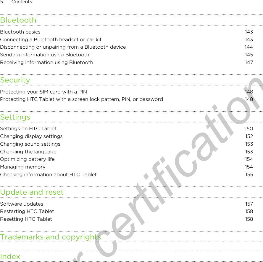 BluetoothBluetooth basics 143Connecting a Bluetooth headset or car kit 143Disconnecting or unpairing from a Bluetooth device 144Sending information using Bluetooth 145Receiving information using Bluetooth 147SecurityProtecting your SIM card with a PIN 148Protecting HTC Tablet with a screen lock pattern, PIN, or password 148SettingsSettings on HTC Tablet 150Changing display settings 152Changing sound settings 153Changing the language 153Optimizing battery life 154Managing memory 154Checking information about HTC Tablet 155Update and resetSoftware updates 157Restarting HTC Tablet 158Resetting HTC Tablet 158Trademarks and copyrightsIndex5 ContentsOnly for certification