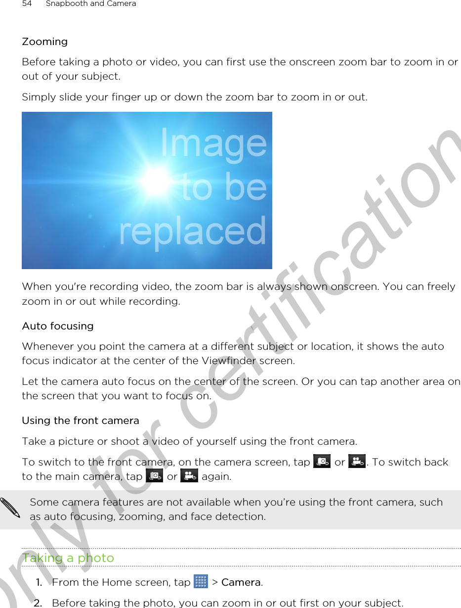 ZoomingBefore taking a photo or video, you can first use the onscreen zoom bar to zoom in orout of your subject.Simply slide your finger up or down the zoom bar to zoom in or out. When you&apos;re recording video, the zoom bar is always shown onscreen. You can freelyzoom in or out while recording.Auto focusingWhenever you point the camera at a different subject or location, it shows the autofocus indicator at the center of the Viewfinder screen.Let the camera auto focus on the center of the screen. Or you can tap another area onthe screen that you want to focus on.Using the front cameraTake a picture or shoot a video of yourself using the front camera.To switch to the front camera, on the camera screen, tap   or  . To switch backto the main camera, tap   or   again.Some camera features are not available when you’re using the front camera, suchas auto focusing, zooming, and face detection.Taking a photo1. From the Home screen, tap   &gt; Camera.2. Before taking the photo, you can zoom in or out first on your subject.54 Snapbooth and CameraOnly for certification