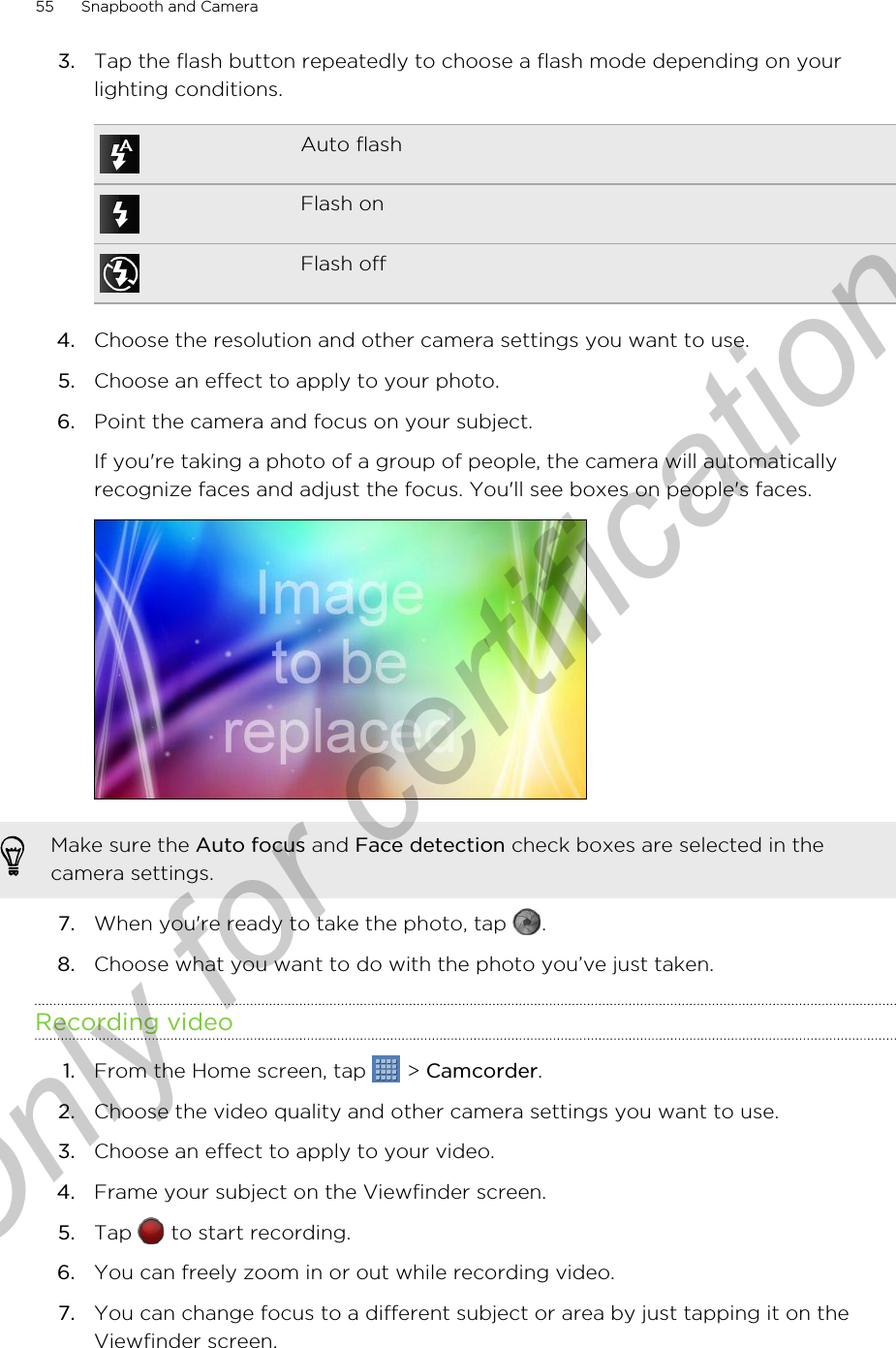 3. Tap the flash button repeatedly to choose a flash mode depending on yourlighting conditions.Auto flashFlash onFlash off4. Choose the resolution and other camera settings you want to use.5. Choose an effect to apply to your photo.6. Point the camera and focus on your subject. If you&apos;re taking a photo of a group of people, the camera will automaticallyrecognize faces and adjust the focus. You&apos;ll see boxes on people&apos;s faces.Make sure the Auto focus and Face detection check boxes are selected in thecamera settings.7. When you&apos;re ready to take the photo, tap  .8. Choose what you want to do with the photo you’ve just taken.Recording video1. From the Home screen, tap   &gt; Camcorder.2. Choose the video quality and other camera settings you want to use.3. Choose an effect to apply to your video.4. Frame your subject on the Viewfinder screen.5. Tap   to start recording.6. You can freely zoom in or out while recording video.7. You can change focus to a different subject or area by just tapping it on theViewfinder screen.55 Snapbooth and CameraOnly for certification