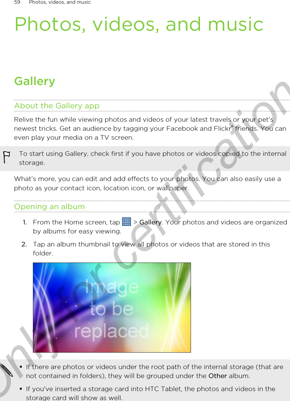 Photos, videos, and musicGalleryAbout the Gallery appRelive the fun while viewing photos and videos of your latest travels or your pet’snewest tricks. Get an audience by tagging your Facebook and Flickr® friends. You caneven play your media on a TV screen.To start using Gallery, check first if you have photos or videos copied to the internalstorage.What’s more, you can edit and add effects to your photos. You can also easily use aphoto as your contact icon, location icon, or wallpaper.Opening an album1. From the Home screen, tap   &gt; Gallery. Your photos and videos are organizedby albums for easy viewing.2. Tap an album thumbnail to view all photos or videos that are stored in thisfolder. §If there are photos or videos under the root path of the internal storage (that arenot contained in folders), they will be grouped under the Other album.§If you&apos;ve inserted a storage card into HTC Tablet, the photos and videos in thestorage card will show as well.59 Photos, videos, and musicOnly for certification