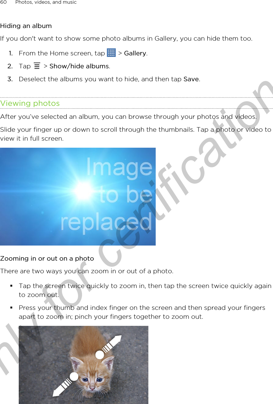 Hiding an albumIf you don&apos;t want to show some photo albums in Gallery, you can hide them too.1. From the Home screen, tap   &gt; Gallery.2. Tap   &gt; Show/hide albums.3. Deselect the albums you want to hide, and then tap Save.Viewing photosAfter you’ve selected an album, you can browse through your photos and videos.Slide your finger up or down to scroll through the thumbnails. Tap a photo or video toview it in full screen. Zooming in or out on a photoThere are two ways you can zoom in or out of a photo.§Tap the screen twice quickly to zoom in, then tap the screen twice quickly againto zoom out.§Press your thumb and index finger on the screen and then spread your fingersapart to zoom in; pinch your fingers together to zoom out. 60 Photos, videos, and musicOnly for certification