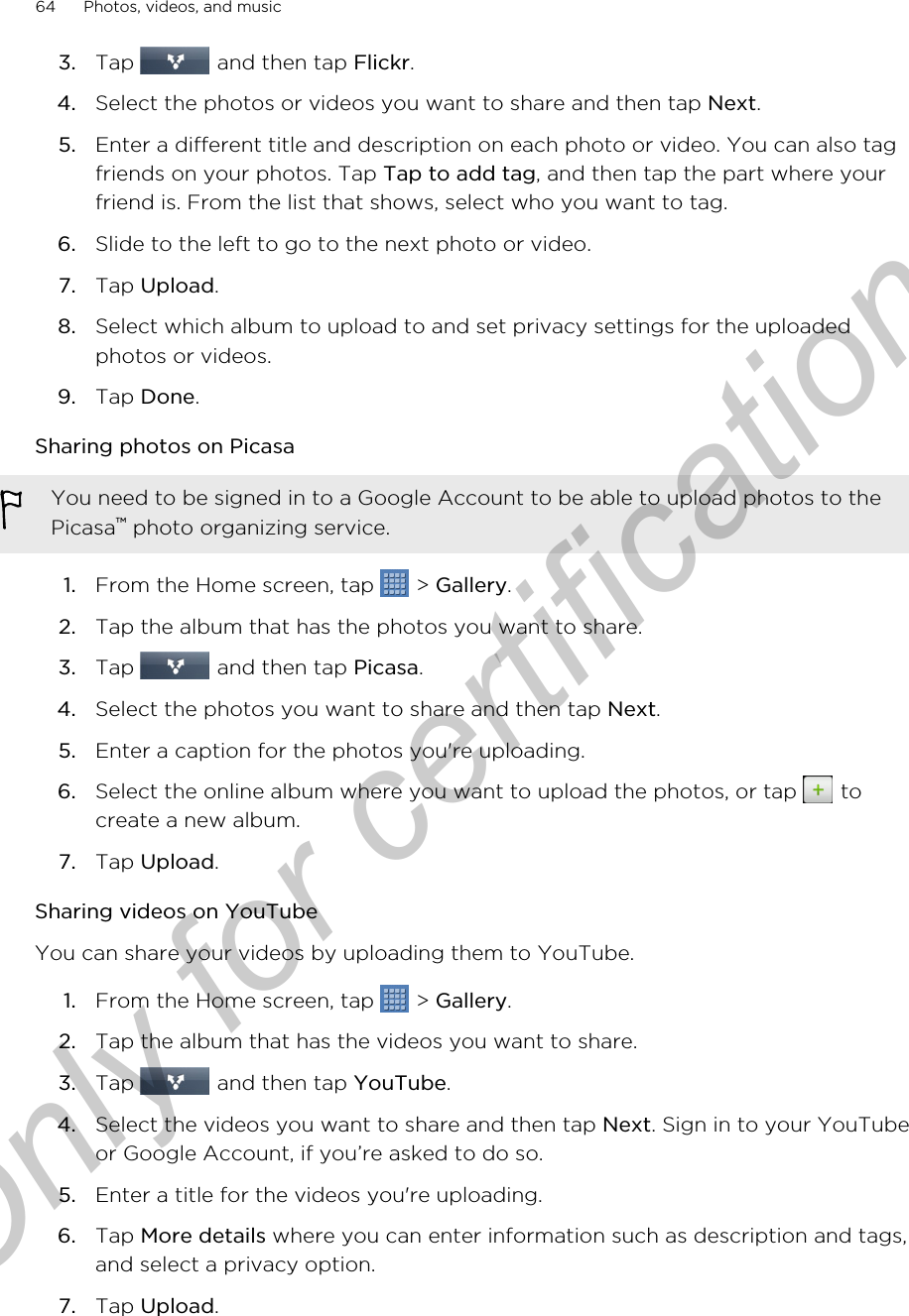 3. Tap   and then tap Flickr.4. Select the photos or videos you want to share and then tap Next.5. Enter a different title and description on each photo or video. You can also tagfriends on your photos. Tap Tap to add tag, and then tap the part where yourfriend is. From the list that shows, select who you want to tag.6. Slide to the left to go to the next photo or video.7. Tap Upload.8. Select which album to upload to and set privacy settings for the uploadedphotos or videos.9. Tap Done.Sharing photos on PicasaYou need to be signed in to a Google Account to be able to upload photos to thePicasa™ photo organizing service.1. From the Home screen, tap   &gt; Gallery.2. Tap the album that has the photos you want to share.3. Tap   and then tap Picasa.4. Select the photos you want to share and then tap Next.5. Enter a caption for the photos you&apos;re uploading.6. Select the online album where you want to upload the photos, or tap   tocreate a new album.7. Tap Upload.Sharing videos on YouTubeYou can share your videos by uploading them to YouTube.1. From the Home screen, tap   &gt; Gallery.2. Tap the album that has the videos you want to share.3. Tap   and then tap YouTube.4. Select the videos you want to share and then tap Next. Sign in to your YouTubeor Google Account, if you’re asked to do so.5. Enter a title for the videos you&apos;re uploading.6. Tap More details where you can enter information such as description and tags,and select a privacy option.7. Tap Upload.64 Photos, videos, and musicOnly for certification