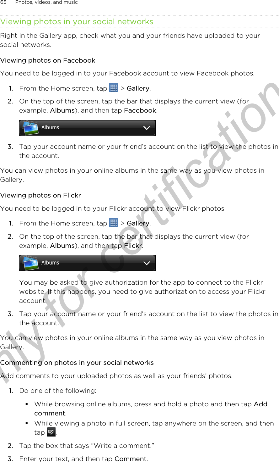 Viewing photos in your social networksRight in the Gallery app, check what you and your friends have uploaded to yoursocial networks.Viewing photos on FacebookYou need to be logged in to your Facebook account to view Facebook photos.1. From the Home screen, tap   &gt; Gallery.2. On the top of the screen, tap the bar that displays the current view (forexample, Albums), and then tap Facebook. 3. Tap your account name or your friend’s account on the list to view the photos inthe account.You can view photos in your online albums in the same way as you view photos inGallery.Viewing photos on FlickrYou need to be logged in to your Flickr account to view Flickr photos.1. From the Home screen, tap   &gt; Gallery.2. On the top of the screen, tap the bar that displays the current view (forexample, Albums), and then tap Flickr. You may be asked to give authorization for the app to connect to the Flickrwebsite. If this happens, you need to give authorization to access your Flickraccount.3. Tap your account name or your friend’s account on the list to view the photos inthe account.You can view photos in your online albums in the same way as you view photos inGallery.Commenting on photos in your social networksAdd comments to your uploaded photos as well as your friends’ photos.1. Do one of the following:§While browsing online albums, press and hold a photo and then tap Addcomment.§While viewing a photo in full screen, tap anywhere on the screen, and thentap  .2. Tap the box that says “Write a comment.”3. Enter your text, and then tap Comment.65 Photos, videos, and musicOnly for certification