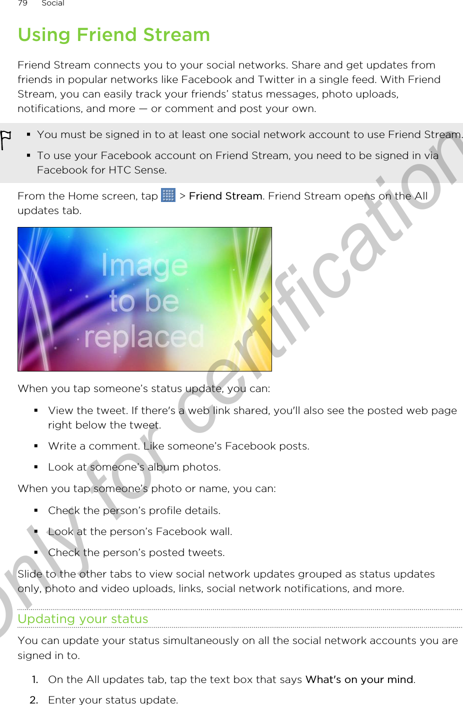 Using Friend StreamFriend Stream connects you to your social networks. Share and get updates fromfriends in popular networks like Facebook and Twitter in a single feed. With FriendStream, you can easily track your friends’ status messages, photo uploads,notifications, and more — or comment and post your own.§You must be signed in to at least one social network account to use Friend Stream.§To use your Facebook account on Friend Stream, you need to be signed in viaFacebook for HTC Sense.From the Home screen, tap   &gt; Friend Stream. Friend Stream opens on the Allupdates tab.When you tap someone’s status update, you can:§View the tweet. If there&apos;s a web link shared, you&apos;ll also see the posted web pageright below the tweet.§Write a comment. Like someone’s Facebook posts.§Look at someone’s album photos.When you tap someone’s photo or name, you can:§Check the person’s profile details.§Look at the person’s Facebook wall.§Check the person’s posted tweets.Slide to the other tabs to view social network updates grouped as status updatesonly, photo and video uploads, links, social network notifications, and more.Updating your statusYou can update your status simultaneously on all the social network accounts you aresigned in to.1. On the All updates tab, tap the text box that says What&apos;s on your mind.2. Enter your status update.79 SocialOnly for certification