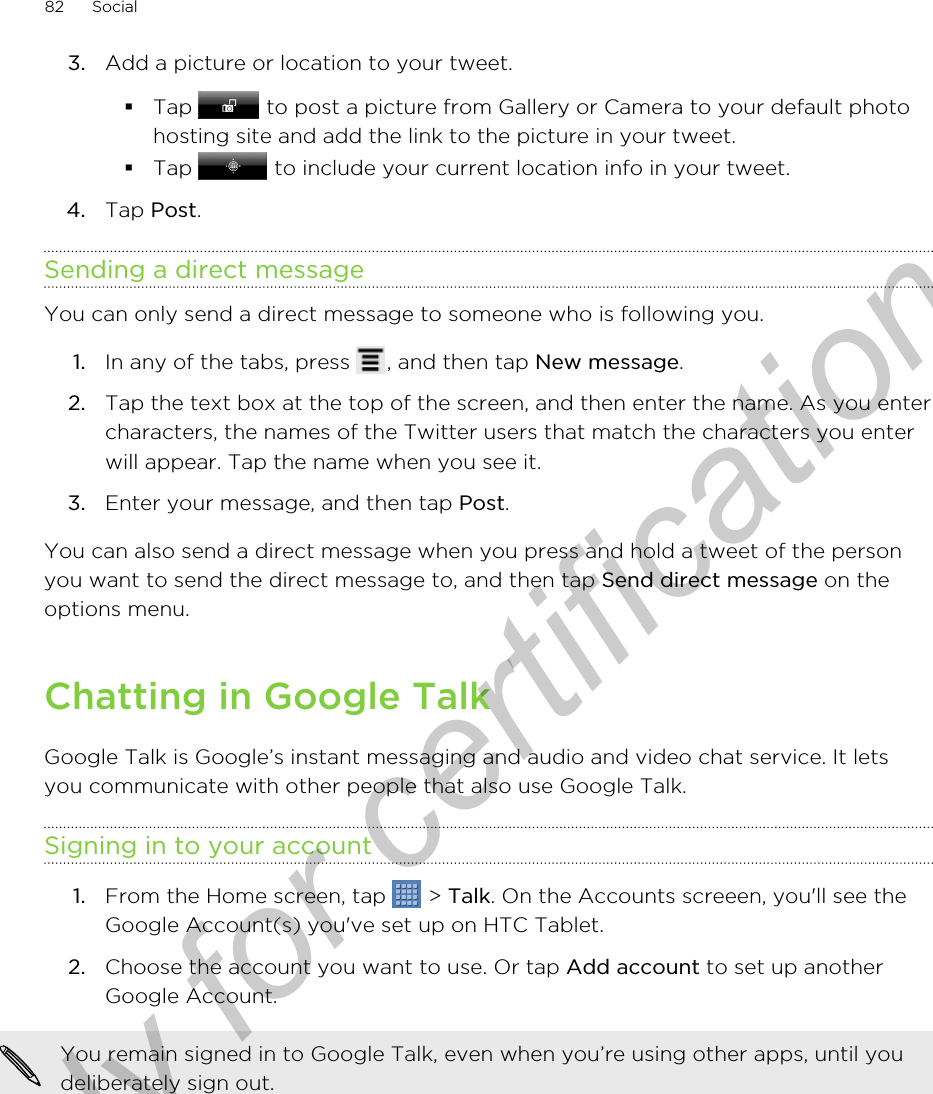 3. Add a picture or location to your tweet.§Tap   to post a picture from Gallery or Camera to your default photohosting site and add the link to the picture in your tweet.§Tap   to include your current location info in your tweet.4. Tap Post.Sending a direct messageYou can only send a direct message to someone who is following you.1. In any of the tabs, press  , and then tap New message.2. Tap the text box at the top of the screen, and then enter the name. As you entercharacters, the names of the Twitter users that match the characters you enterwill appear. Tap the name when you see it.3. Enter your message, and then tap Post.You can also send a direct message when you press and hold a tweet of the personyou want to send the direct message to, and then tap Send direct message on theoptions menu.Chatting in Google TalkGoogle Talk is Google’s instant messaging and audio and video chat service. It letsyou communicate with other people that also use Google Talk.Signing in to your account1. From the Home screen, tap   &gt; Talk. On the Accounts screeen, you&apos;ll see theGoogle Account(s) you&apos;ve set up on HTC Tablet.2. Choose the account you want to use. Or tap Add account to set up anotherGoogle Account.You remain signed in to Google Talk, even when you’re using other apps, until youdeliberately sign out.82 SocialOnly for certification