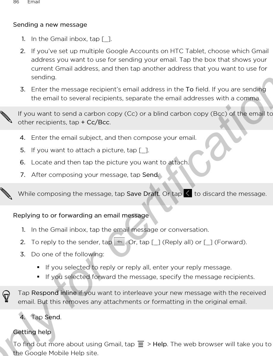 Sending a new message1. In the Gmail inbox, tap [_].2. If you’ve set up multiple Google Accounts on HTC Tablet, choose which Gmailaddress you want to use for sending your email. Tap the box that shows yourcurrent Gmail address, and then tap another address that you want to use forsending.3. Enter the message recipient’s email address in the To field. If you are sendingthe email to several recipients, separate the email addresses with a comma.If you want to send a carbon copy (Cc) or a blind carbon copy (Bcc) of the email toother recipients, tap + Cc/Bcc.4. Enter the email subject, and then compose your email.5. If you want to attach a picture, tap [_].6. Locate and then tap the picture you want to attach.7. After composing your message, tap Send. While composing the message, tap Save Draft. Or tap   to discard the message.Replying to or forwarding an email message1. In the Gmail inbox, tap the email message or conversation.2. To reply to the sender, tap  . Or, tap [_] (Reply all) or [_] (Forward).3. Do one of the following:§If you selected to reply or reply all, enter your reply message.§If you selected forward the message, specify the message recipients.Tap Respond inline if you want to interleave your new message with the receivedemail. But this removes any attachments or formatting in the original email.4. Tap Send.Getting helpTo find out more about using Gmail, tap   &gt; Help. The web browser will take you tothe Google Mobile Help site.86 EmailOnly for certification