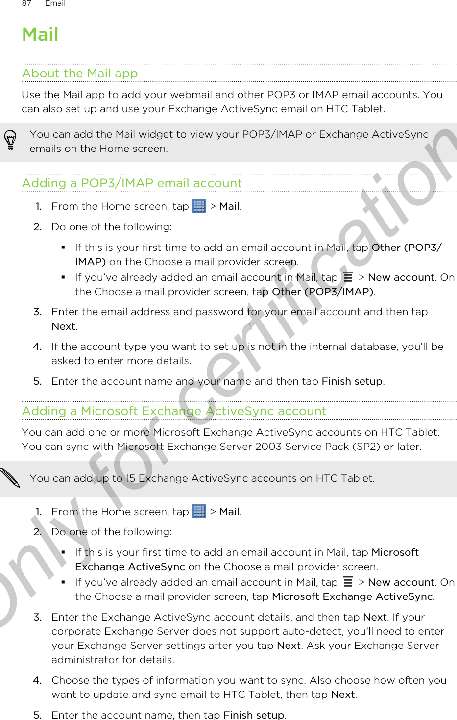 MailAbout the Mail appUse the Mail app to add your webmail and other POP3 or IMAP email accounts. Youcan also set up and use your Exchange ActiveSync email on HTC Tablet.You can add the Mail widget to view your POP3/IMAP or Exchange ActiveSyncemails on the Home screen.Adding a POP3/IMAP email account1. From the Home screen, tap   &gt; Mail.2. Do one of the following:§If this is your first time to add an email account in Mail, tap Other (POP3/IMAP) on the Choose a mail provider screen.§If you’ve already added an email account in Mail, tap   &gt; New account. Onthe Choose a mail provider screen, tap Other (POP3/IMAP).3. Enter the email address and password for your email account and then tapNext.4. If the account type you want to set up is not in the internal database, you’ll beasked to enter more details.5. Enter the account name and your name and then tap Finish setup.Adding a Microsoft Exchange ActiveSync accountYou can add one or more Microsoft Exchange ActiveSync accounts on HTC Tablet.You can sync with Microsoft Exchange Server 2003 Service Pack (SP2) or later.You can add up to 15 Exchange ActiveSync accounts on HTC Tablet.1. From the Home screen, tap   &gt; Mail.2. Do one of the following:§If this is your first time to add an email account in Mail, tap MicrosoftExchange ActiveSync on the Choose a mail provider screen.§If you’ve already added an email account in Mail, tap   &gt; New account. Onthe Choose a mail provider screen, tap Microsoft Exchange ActiveSync.3. Enter the Exchange ActiveSync account details, and then tap Next. If yourcorporate Exchange Server does not support auto-detect, you’ll need to enteryour Exchange Server settings after you tap Next. Ask your Exchange Serveradministrator for details.4. Choose the types of information you want to sync. Also choose how often youwant to update and sync email to HTC Tablet, then tap Next.5. Enter the account name, then tap Finish setup.87 EmailOnly for certification