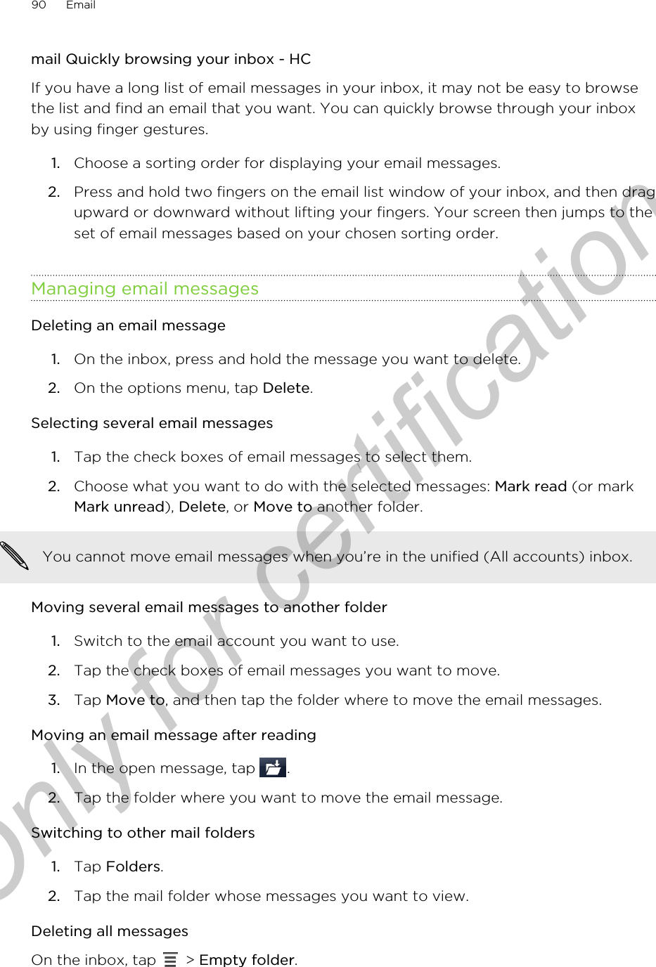 mail Quickly browsing your inbox - HCIf you have a long list of email messages in your inbox, it may not be easy to browsethe list and find an email that you want. You can quickly browse through your inboxby using finger gestures.1. Choose a sorting order for displaying your email messages.2. Press and hold two fingers on the email list window of your inbox, and then dragupward or downward without lifting your fingers. Your screen then jumps to theset of email messages based on your chosen sorting order.Managing email messagesDeleting an email message1. On the inbox, press and hold the message you want to delete.2. On the options menu, tap Delete.Selecting several email messages1. Tap the check boxes of email messages to select them.2. Choose what you want to do with the selected messages: Mark read (or markMark unread), Delete, or Move to another folder.You cannot move email messages when you’re in the unified (All accounts) inbox.Moving several email messages to another folder1. Switch to the email account you want to use.2. Tap the check boxes of email messages you want to move.3. Tap Move to, and then tap the folder where to move the email messages.Moving an email message after reading1. In the open message, tap  .2. Tap the folder where you want to move the email message.Switching to other mail folders1. Tap Folders.2. Tap the mail folder whose messages you want to view.Deleting all messagesOn the inbox, tap   &gt; Empty folder.90 EmailOnly for certification