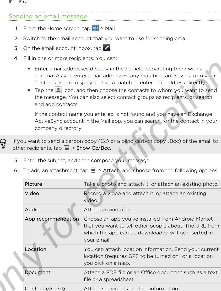 Sending an email message1. From the Home screen, tap   &gt; Mail.2. Switch to the email account that you want to use for sending email.3. On the email account inbox, tap  .4. Fill in one or more recipients. You can:§Enter email addresses directly in the To field, separating them with acomma. As you enter email addresses, any matching addresses from yourcontacts list are displayed. Tap a match to enter that address directly.§Tap the   icon, and then choose the contacts to whom you want to sendthe message. You can also select contact groups as recipients, or searchand add contacts.If the contact name you entered is not found and you have an ExchangeActiveSync account in the Mail app, you can search for the contact in yourcompany directory.If you want to send a carbon copy (Cc) or a blind carbon copy (Bcc) of the email toother recipients, tap   &gt; Show Cc/Bcc.5. Enter the subject, and then compose your message.6. To add an attachment, tap   &gt; Attach, and choose from the following options:Picture Take a photo and attach it, or attach an existing photo.Video Record a video and attach it, or attach an existingvideo.Audio Attach an audio file.App recommendation Choose an app you’ve installed from Android Marketthat you want to tell other people about. The URL fromwhich the app can be downloaded will be inserted inyour email.Location You can attach location information. Send your currentlocation (requires GPS to be turned on) or a locationyou pick on a map.Document Attach a PDF file or an Office document such as a textfile or a spreadsheet.Contact (vCard) Attach someone’s contact information.91 EmailOnly for certification