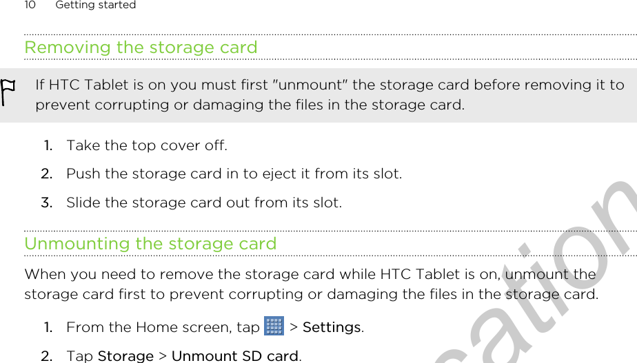 Removing the storage cardIf HTC Tablet is on you must first &quot;unmount&quot; the storage card before removing it toprevent corrupting or damaging the files in the storage card.1. Take the top cover off.2. Push the storage card in to eject it from its slot.3. Slide the storage card out from its slot.Unmounting the storage cardWhen you need to remove the storage card while HTC Tablet is on, unmount thestorage card first to prevent corrupting or damaging the files in the storage card.1. From the Home screen, tap   &gt; Settings.2. Tap Storage &gt; Unmount SD card.10 Getting startedOnly for certification