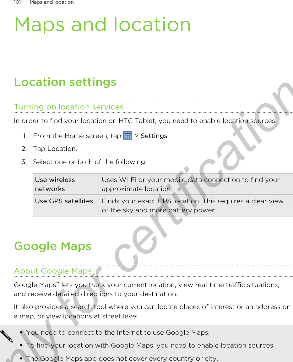 Maps and locationLocation settingsTurning on location servicesIn order to find your location on HTC Tablet, you need to enable location sources.1. From the Home screen, tap   &gt; Settings.2. Tap Location.3. Select one or both of the following:Use wirelessnetworksUses Wi-Fi or your mobile data connection to find yourapproximate location.Use GPS satellites Finds your exact GPS location. This requires a clear viewof the sky and more battery power.Google MapsAbout Google MapsGoogle Maps™ lets you track your current location, view real-time traffic situations,and receive detailed directions to your destination.It also provides a search tool where you can locate places of interest or an address ona map, or view locations at street level.§You need to connect to the Internet to use Google Maps.§To find your location with Google Maps, you need to enable location sources.§The Google Maps app does not cover every country or city.101 Maps and locationOnly for certification