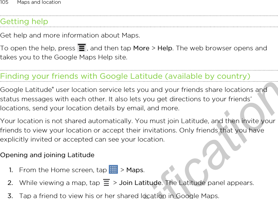 Getting helpGet help and more information about Maps.To open the help, press  , and then tap More &gt; Help. The web browser opens andtakes you to the Google Maps Help site.Finding your friends with Google Latitude (available by country)Google Latitude® user location service lets you and your friends share locations andstatus messages with each other. It also lets you get directions to your friends’locations, send your location details by email, and more.Your location is not shared automatically. You must join Latitude, and then invite yourfriends to view your location or accept their invitations. Only friends that you haveexplicitly invited or accepted can see your location.Opening and joining Latitude1. From the Home screen, tap   &gt; Maps.2. While viewing a map, tap   &gt; Join Latitude. The Latitude panel appears.3. Tap a friend to view his or her shared location in Google Maps.105 Maps and locationOnly for certification