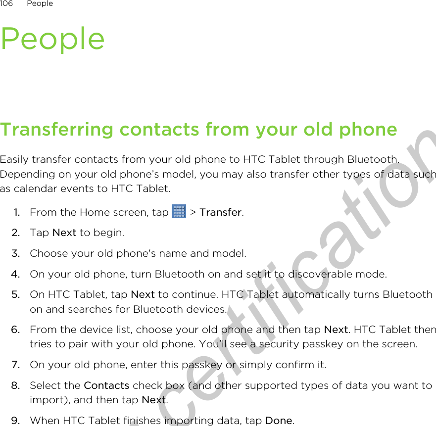 PeopleTransferring contacts from your old phoneEasily transfer contacts from your old phone to HTC Tablet through Bluetooth.Depending on your old phone’s model, you may also transfer other types of data suchas calendar events to HTC Tablet.1. From the Home screen, tap   &gt; Transfer.2. Tap Next to begin.3. Choose your old phone&apos;s name and model.4. On your old phone, turn Bluetooth on and set it to discoverable mode.5. On HTC Tablet, tap Next to continue. HTC Tablet automatically turns Bluetoothon and searches for Bluetooth devices.6. From the device list, choose your old phone and then tap Next. HTC Tablet thentries to pair with your old phone. You’ll see a security passkey on the screen.7. On your old phone, enter this passkey or simply confirm it.8. Select the Contacts check box (and other supported types of data you want toimport), and then tap Next.9. When HTC Tablet finishes importing data, tap Done.106 PeopleOnly for certification