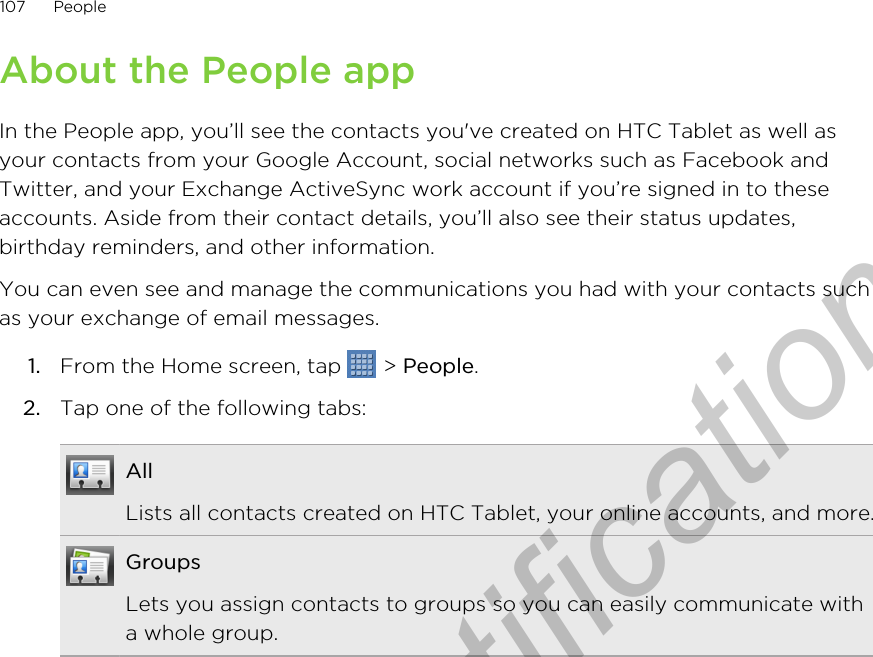 About the People appIn the People app, you’ll see the contacts you&apos;ve created on HTC Tablet as well asyour contacts from your Google Account, social networks such as Facebook andTwitter, and your Exchange ActiveSync work account if you’re signed in to theseaccounts. Aside from their contact details, you’ll also see their status updates,birthday reminders, and other information.You can even see and manage the communications you had with your contacts suchas your exchange of email messages.1. From the Home screen, tap   &gt; People.2. Tap one of the following tabs:AllLists all contacts created on HTC Tablet, your online accounts, and more.GroupsLets you assign contacts to groups so you can easily communicate witha whole group.107 PeopleOnly for certification