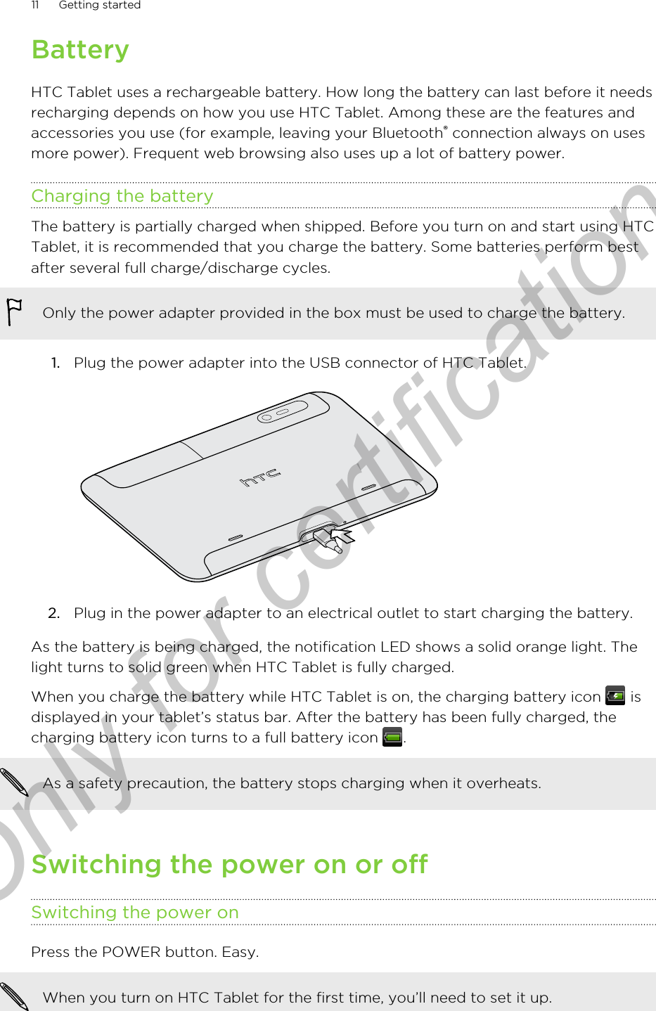 BatteryHTC Tablet uses a rechargeable battery. How long the battery can last before it needsrecharging depends on how you use HTC Tablet. Among these are the features andaccessories you use (for example, leaving your Bluetooth® connection always on usesmore power). Frequent web browsing also uses up a lot of battery power.Charging the batteryThe battery is partially charged when shipped. Before you turn on and start using HTCTablet, it is recommended that you charge the battery. Some batteries perform bestafter several full charge/discharge cycles.Only the power adapter provided in the box must be used to charge the battery.1. Plug the power adapter into the USB connector of HTC Tablet. 2. Plug in the power adapter to an electrical outlet to start charging the battery.As the battery is being charged, the notification LED shows a solid orange light. Thelight turns to solid green when HTC Tablet is fully charged.When you charge the battery while HTC Tablet is on, the charging battery icon   isdisplayed in your tablet’s status bar. After the battery has been fully charged, thecharging battery icon turns to a full battery icon  .As a safety precaution, the battery stops charging when it overheats.Switching the power on or offSwitching the power onPress the POWER button. Easy. When you turn on HTC Tablet for the first time, you’ll need to set it up.11 Getting startedOnly for certification