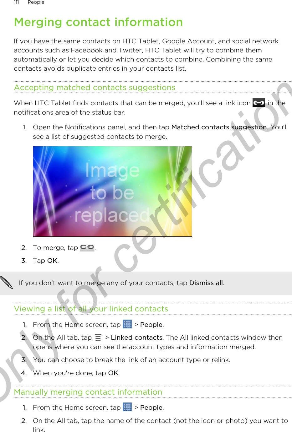 Merging contact informationIf you have the same contacts on HTC Tablet, Google Account, and social networkaccounts such as Facebook and Twitter, HTC Tablet will try to combine themautomatically or let you decide which contacts to combine. Combining the samecontacts avoids duplicate entries in your contacts list.Accepting matched contacts suggestionsWhen HTC Tablet finds contacts that can be merged, you’ll see a link icon   in thenotifications area of the status bar.1. Open the Notifications panel, and then tap Matched contacts suggestion. You&apos;llsee a list of suggested contacts to merge.2. To merge, tap  .3. Tap OK.If you don’t want to merge any of your contacts, tap Dismiss all.Viewing a list of all your linked contacts1. From the Home screen, tap   &gt; People.2. On the All tab, tap   &gt; Linked contacts. The All linked contacts window thenopens where you can see the account types and information merged.3. You can choose to break the link of an account type or relink.4. When you&apos;re done, tap OK.Manually merging contact information1. From the Home screen, tap   &gt; People.2. On the All tab, tap the name of the contact (not the icon or photo) you want tolink.111 PeopleOnly for certification
