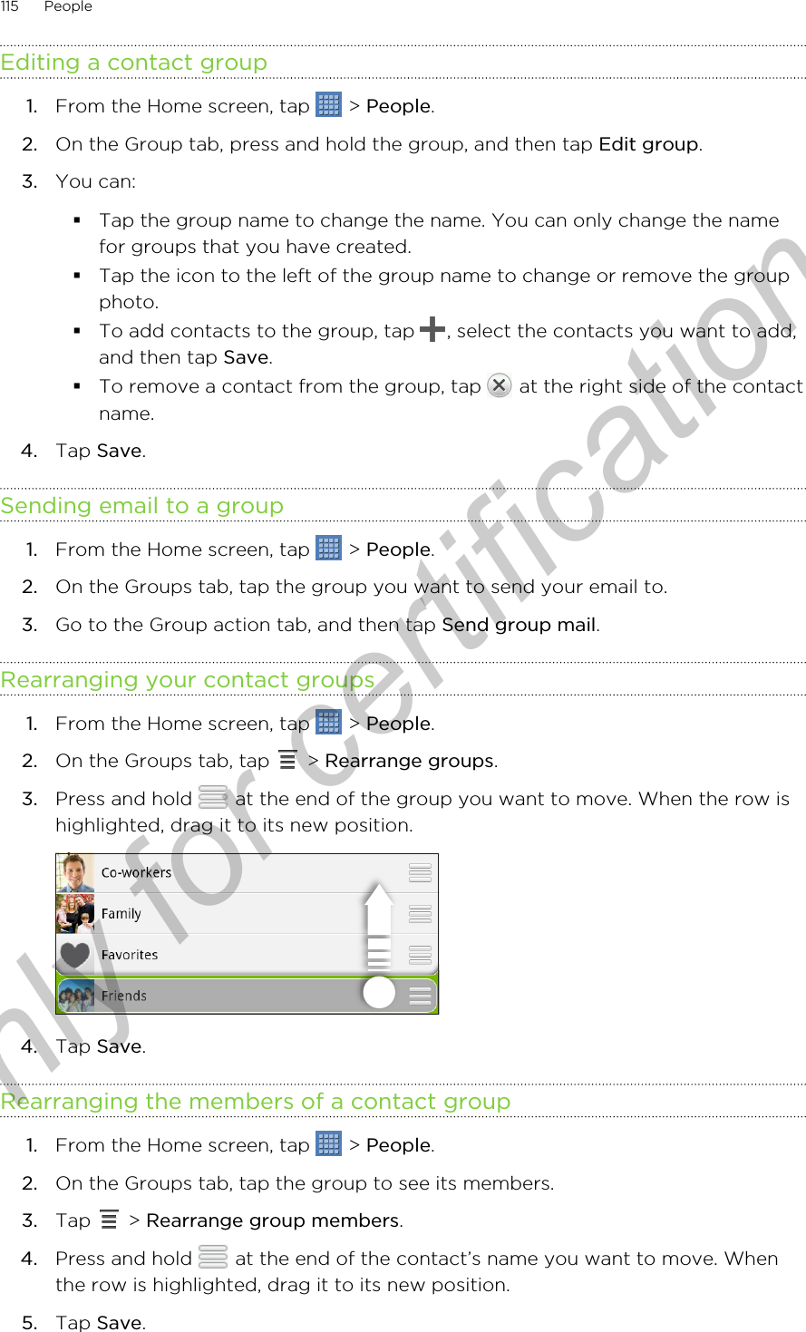 Editing a contact group1. From the Home screen, tap   &gt; People.2. On the Group tab, press and hold the group, and then tap Edit group.3. You can:§Tap the group name to change the name. You can only change the namefor groups that you have created.§Tap the icon to the left of the group name to change or remove the groupphoto.§To add contacts to the group, tap  , select the contacts you want to add,and then tap Save.§To remove a contact from the group, tap   at the right side of the contactname.4. Tap Save.Sending email to a group1. From the Home screen, tap   &gt; People.2. On the Groups tab, tap the group you want to send your email to.3. Go to the Group action tab, and then tap Send group mail.Rearranging your contact groups1. From the Home screen, tap   &gt; People.2. On the Groups tab, tap   &gt; Rearrange groups.3. Press and hold   at the end of the group you want to move. When the row ishighlighted, drag it to its new position. 4. Tap Save.Rearranging the members of a contact group1. From the Home screen, tap   &gt; People.2. On the Groups tab, tap the group to see its members.3. Tap   &gt; Rearrange group members.4. Press and hold   at the end of the contact’s name you want to move. Whenthe row is highlighted, drag it to its new position.5. Tap Save.115 PeopleOnly for certification