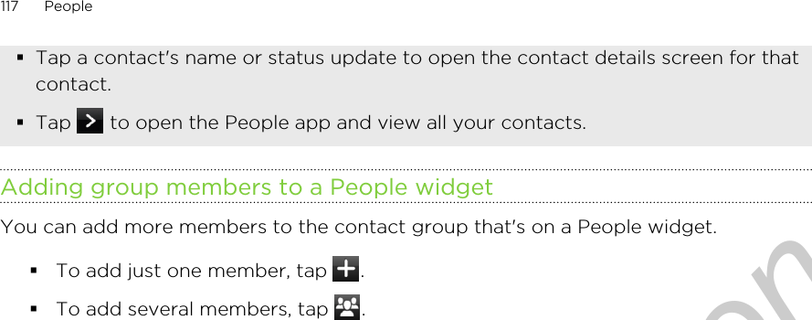 §Tap a contact&apos;s name or status update to open the contact details screen for thatcontact.§Tap   to open the People app and view all your contacts.Adding group members to a People widgetYou can add more members to the contact group that&apos;s on a People widget.§To add just one member, tap  .§To add several members, tap  .117 PeopleOnly for certification