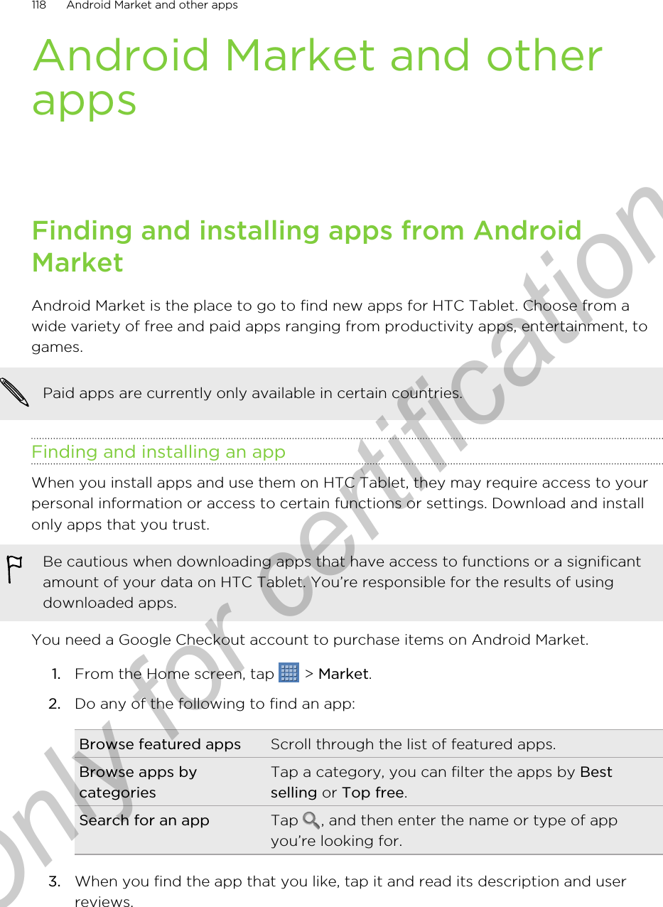 Android Market and otherappsFinding and installing apps from AndroidMarketAndroid Market is the place to go to find new apps for HTC Tablet. Choose from awide variety of free and paid apps ranging from productivity apps, entertainment, togames.Paid apps are currently only available in certain countries.Finding and installing an appWhen you install apps and use them on HTC Tablet, they may require access to yourpersonal information or access to certain functions or settings. Download and installonly apps that you trust.Be cautious when downloading apps that have access to functions or a significantamount of your data on HTC Tablet. You’re responsible for the results of usingdownloaded apps.You need a Google Checkout account to purchase items on Android Market.1. From the Home screen, tap   &gt; Market.2. Do any of the following to find an app:Browse featured apps Scroll through the list of featured apps.Browse apps bycategoriesTap a category, you can filter the apps by Bestselling or Top free.Search for an app Tap  , and then enter the name or type of appyou’re looking for.3. When you find the app that you like, tap it and read its description and userreviews.118 Android Market and other appsOnly for certification
