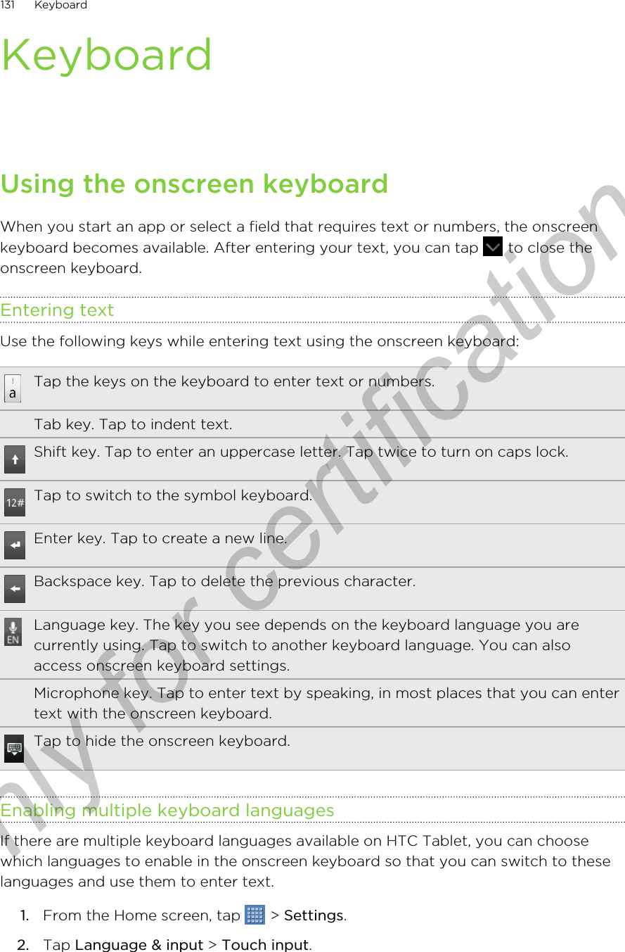 KeyboardUsing the onscreen keyboardWhen you start an app or select a field that requires text or numbers, the onscreenkeyboard becomes available. After entering your text, you can tap   to close theonscreen keyboard.Entering textUse the following keys while entering text using the onscreen keyboard:Tap the keys on the keyboard to enter text or numbers.Tab key. Tap to indent text.Shift key. Tap to enter an uppercase letter. Tap twice to turn on caps lock.Tap to switch to the symbol keyboard.Enter key. Tap to create a new line.Backspace key. Tap to delete the previous character.Language key. The key you see depends on the keyboard language you arecurrently using. Tap to switch to another keyboard language. You can alsoaccess onscreen keyboard settings.Microphone key. Tap to enter text by speaking, in most places that you can entertext with the onscreen keyboard.Tap to hide the onscreen keyboard.Enabling multiple keyboard languagesIf there are multiple keyboard languages available on HTC Tablet, you can choosewhich languages to enable in the onscreen keyboard so that you can switch to theselanguages and use them to enter text.1. From the Home screen, tap   &gt; Settings.2. Tap Language &amp; input &gt; Touch input. 131 KeyboardOnly for certification