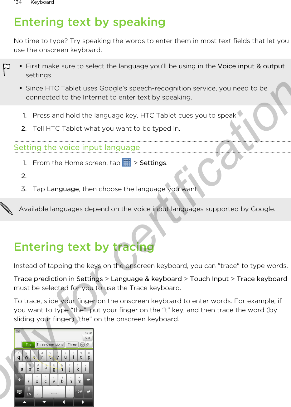 Entering text by speakingNo time to type? Try speaking the words to enter them in most text fields that let youuse the onscreen keyboard.§First make sure to select the language you’ll be using in the Voice input &amp; outputsettings.§Since HTC Tablet uses Google’s speech-recognition service, you need to beconnected to the Internet to enter text by speaking.1. Press and hold the language key. HTC Tablet cues you to speak.2. Tell HTC Tablet what you want to be typed in.Setting the voice input language1. From the Home screen, tap   &gt; Settings.2.3. Tap Language, then choose the language you want. Available languages depend on the voice input languages supported by Google.Entering text by tracingInstead of tapping the keys on the onscreen keyboard, you can &quot;trace&quot; to type words.Trace prediction in Settings &gt; Language &amp; keyboard &gt; Touch Input &gt; Trace keyboardmust be selected for you to use the Trace keyboard.To trace, slide your finger on the onscreen keyboard to enter words. For example, ifyou want to type “the”, put your finger on the “t” key, and then trace the word (bysliding your finger) “the” on the onscreen keyboard.134 KeyboardOnly for certification