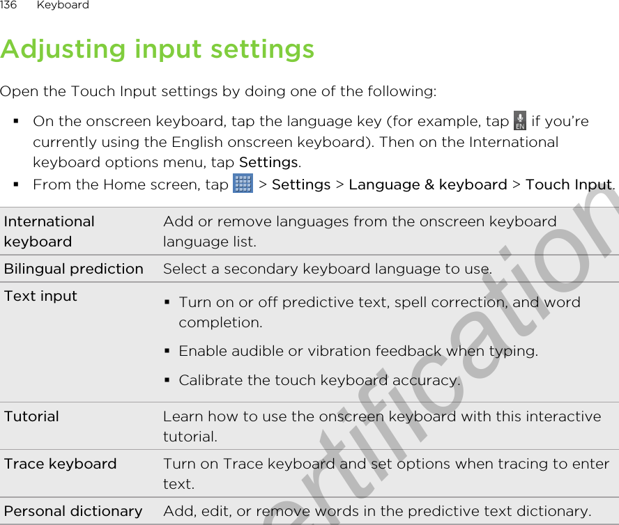 Adjusting input settingsOpen the Touch Input settings by doing one of the following:§On the onscreen keyboard, tap the language key (for example, tap   if you’recurrently using the English onscreen keyboard). Then on the Internationalkeyboard options menu, tap Settings.§From the Home screen, tap   &gt; Settings &gt; Language &amp; keyboard &gt; Touch Input.InternationalkeyboardAdd or remove languages from the onscreen keyboardlanguage list.Bilingual prediction Select a secondary keyboard language to use.Text input §Turn on or off predictive text, spell correction, and wordcompletion.§Enable audible or vibration feedback when typing.§Calibrate the touch keyboard accuracy.Tutorial Learn how to use the onscreen keyboard with this interactivetutorial.Trace keyboard Turn on Trace keyboard and set options when tracing to entertext.Personal dictionary Add, edit, or remove words in the predictive text dictionary.136 KeyboardOnly for certification