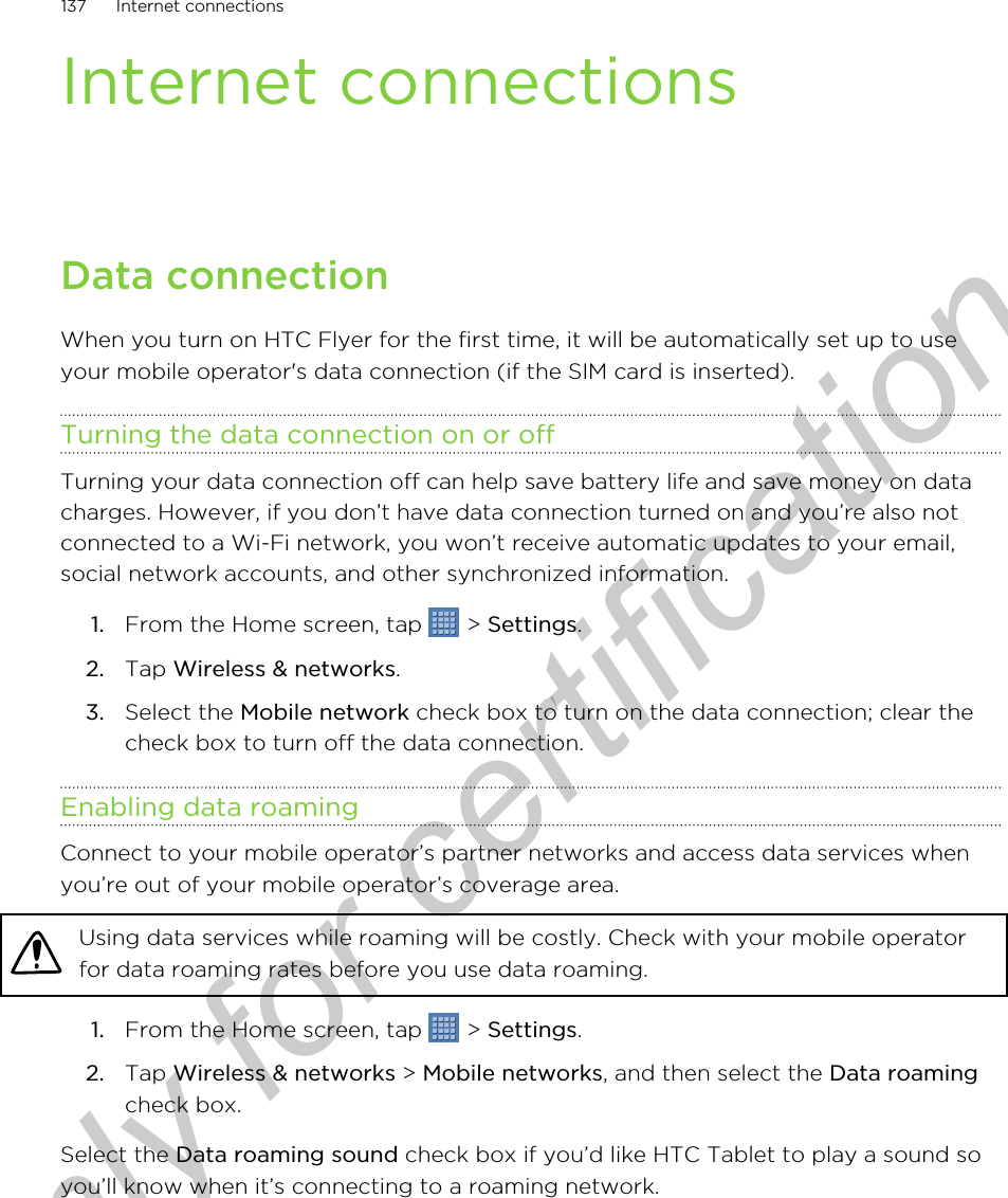 Internet connectionsData connectionWhen you turn on HTC Flyer for the first time, it will be automatically set up to useyour mobile operator&apos;s data connection (if the SIM card is inserted).Turning the data connection on or offTurning your data connection off can help save battery life and save money on datacharges. However, if you don’t have data connection turned on and you’re also notconnected to a Wi-Fi network, you won’t receive automatic updates to your email,social network accounts, and other synchronized information.1. From the Home screen, tap   &gt; Settings.2. Tap Wireless &amp; networks.3. Select the Mobile network check box to turn on the data connection; clear thecheck box to turn off the data connection.Enabling data roamingConnect to your mobile operator’s partner networks and access data services whenyou’re out of your mobile operator’s coverage area.Using data services while roaming will be costly. Check with your mobile operatorfor data roaming rates before you use data roaming.1. From the Home screen, tap   &gt; Settings.2. Tap Wireless &amp; networks &gt; Mobile networks, and then select the Data roamingcheck box.Select the Data roaming sound check box if you’d like HTC Tablet to play a sound soyou’ll know when it’s connecting to a roaming network.137 Internet connectionsOnly for certification