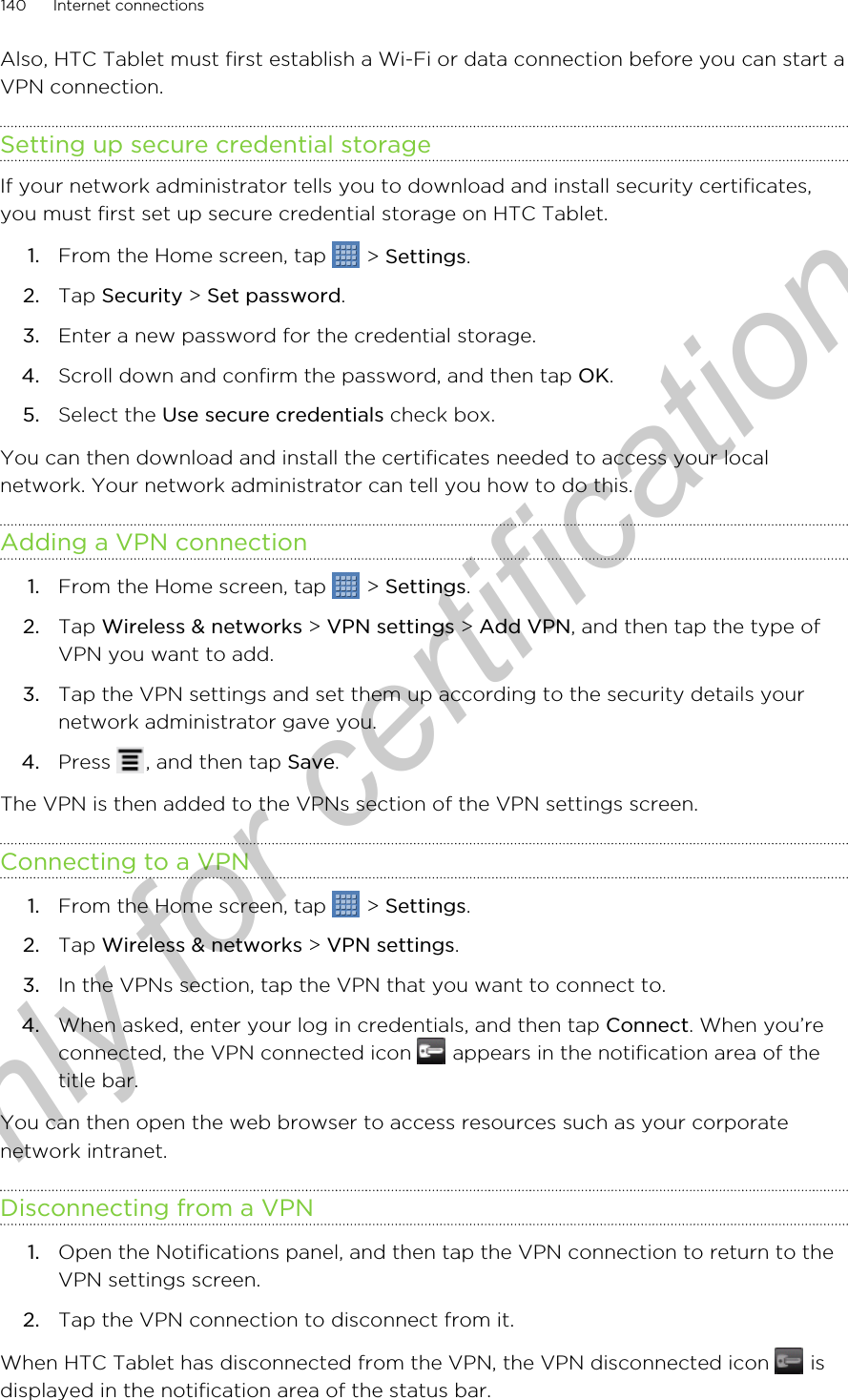 Also, HTC Tablet must first establish a Wi-Fi or data connection before you can start aVPN connection.Setting up secure credential storageIf your network administrator tells you to download and install security certificates,you must first set up secure credential storage on HTC Tablet.1. From the Home screen, tap   &gt; Settings.2. Tap Security &gt; Set password.3. Enter a new password for the credential storage.4. Scroll down and confirm the password, and then tap OK.5. Select the Use secure credentials check box.You can then download and install the certificates needed to access your localnetwork. Your network administrator can tell you how to do this.Adding a VPN connection1. From the Home screen, tap   &gt; Settings.2. Tap Wireless &amp; networks &gt; VPN settings &gt; Add VPN, and then tap the type ofVPN you want to add.3. Tap the VPN settings and set them up according to the security details yournetwork administrator gave you.4. Press  , and then tap Save.The VPN is then added to the VPNs section of the VPN settings screen.Connecting to a VPN1. From the Home screen, tap   &gt; Settings.2. Tap Wireless &amp; networks &gt; VPN settings.3. In the VPNs section, tap the VPN that you want to connect to.4. When asked, enter your log in credentials, and then tap Connect. When you’reconnected, the VPN connected icon   appears in the notification area of thetitle bar.You can then open the web browser to access resources such as your corporatenetwork intranet.Disconnecting from a VPN1. Open the Notifications panel, and then tap the VPN connection to return to theVPN settings screen.2. Tap the VPN connection to disconnect from it.When HTC Tablet has disconnected from the VPN, the VPN disconnected icon   isdisplayed in the notification area of the status bar.140 Internet connectionsOnly for certification