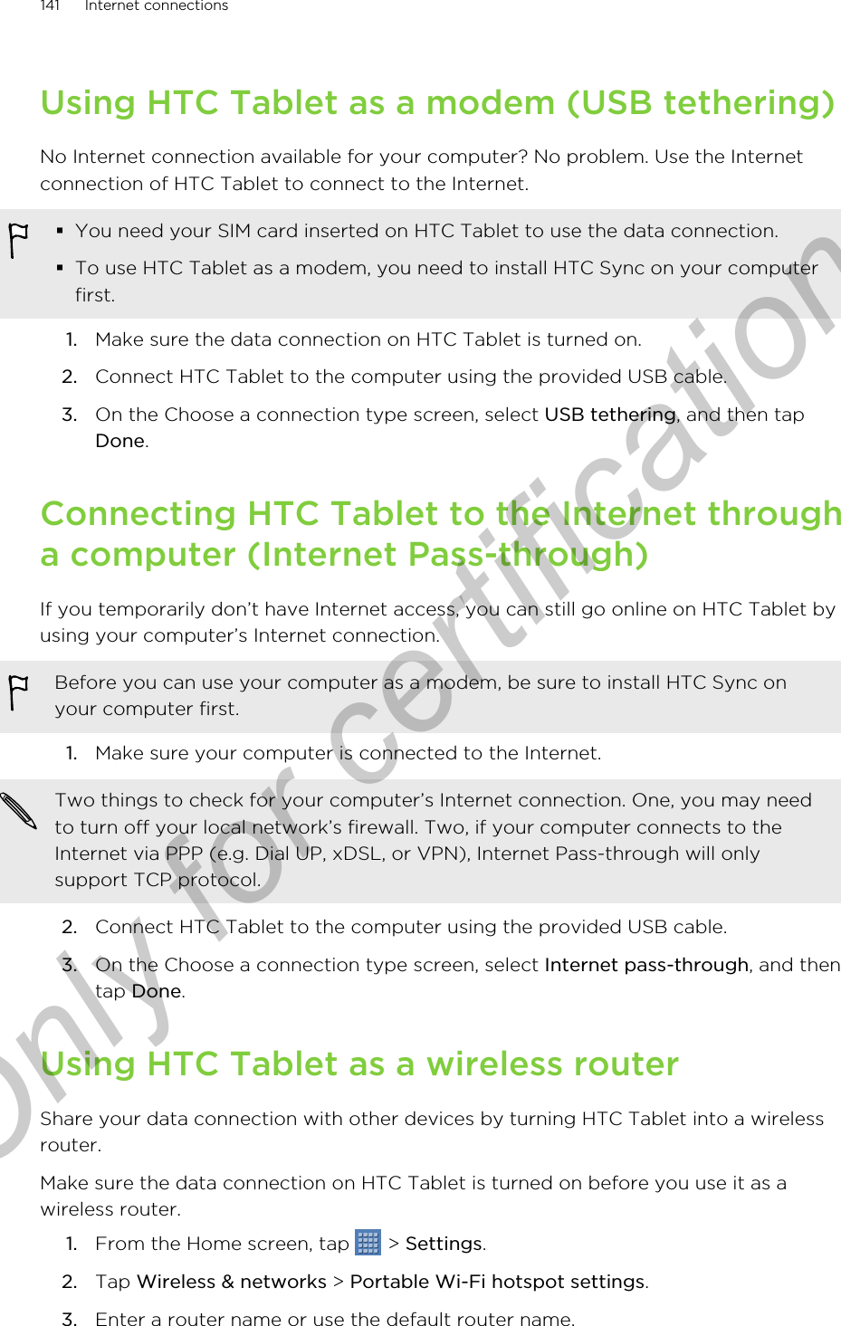 Using HTC Tablet as a modem (USB tethering)No Internet connection available for your computer? No problem. Use the Internetconnection of HTC Tablet to connect to the Internet.§You need your SIM card inserted on HTC Tablet to use the data connection.§To use HTC Tablet as a modem, you need to install HTC Sync on your computerfirst.1. Make sure the data connection on HTC Tablet is turned on.2. Connect HTC Tablet to the computer using the provided USB cable.3. On the Choose a connection type screen, select USB tethering, and then tapDone.Connecting HTC Tablet to the Internet througha computer (Internet Pass-through)If you temporarily don’t have Internet access, you can still go online on HTC Tablet byusing your computer’s Internet connection.Before you can use your computer as a modem, be sure to install HTC Sync onyour computer first.1. Make sure your computer is connected to the Internet. Two things to check for your computer’s Internet connection. One, you may needto turn off your local network’s firewall. Two, if your computer connects to theInternet via PPP (e.g. Dial UP, xDSL, or VPN), Internet Pass-through will onlysupport TCP protocol.2. Connect HTC Tablet to the computer using the provided USB cable.3. On the Choose a connection type screen, select Internet pass-through, and thentap Done.Using HTC Tablet as a wireless routerShare your data connection with other devices by turning HTC Tablet into a wirelessrouter.Make sure the data connection on HTC Tablet is turned on before you use it as awireless router.1. From the Home screen, tap   &gt; Settings.2. Tap Wireless &amp; networks &gt; Portable Wi-Fi hotspot settings.3. Enter a router name or use the default router name.141 Internet connectionsOnly for certification