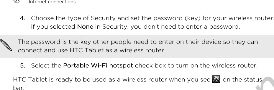 4. Choose the type of Security and set the password (key) for your wireless router.If you selected None in Security, you don’t need to enter a password. The password is the key other people need to enter on their device so they canconnect and use HTC Tablet as a wireless router.5. Select the Portable Wi-Fi hotspot check box to turn on the wireless router.HTC Tablet is ready to be used as a wireless router when you see   on the statusbar.142 Internet connectionsOnly for certification