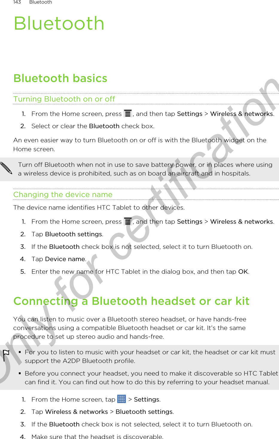 BluetoothBluetooth basicsTurning Bluetooth on or off1. From the Home screen, press  , and then tap Settings &gt; Wireless &amp; networks.2. Select or clear the Bluetooth check box.An even easier way to turn Bluetooth on or off is with the Bluetooth widget on theHome screen.Turn off Bluetooth when not in use to save battery power, or in places where usinga wireless device is prohibited, such as on board an aircraft and in hospitals.Changing the device nameThe device name identifies HTC Tablet to other devices.1. From the Home screen, press  , and then tap Settings &gt; Wireless &amp; networks.2. Tap Bluetooth settings.3. If the Bluetooth check box is not selected, select it to turn Bluetooth on.4. Tap Device name.5. Enter the new name for HTC Tablet in the dialog box, and then tap OK.Connecting a Bluetooth headset or car kitYou can listen to music over a Bluetooth stereo headset, or have hands-freeconversations using a compatible Bluetooth headset or car kit. It’s the sameprocedure to set up stereo audio and hands-free.§For you to listen to music with your headset or car kit, the headset or car kit mustsupport the A2DP Bluetooth profile.§Before you connect your headset, you need to make it discoverable so HTC Tabletcan find it. You can find out how to do this by referring to your headset manual.1. From the Home screen, tap   &gt; Settings.2. Tap Wireless &amp; networks &gt; Bluetooth settings.3. If the Bluetooth check box is not selected, select it to turn Bluetooth on.4. Make sure that the headset is discoverable.143 BluetoothOnly for certification