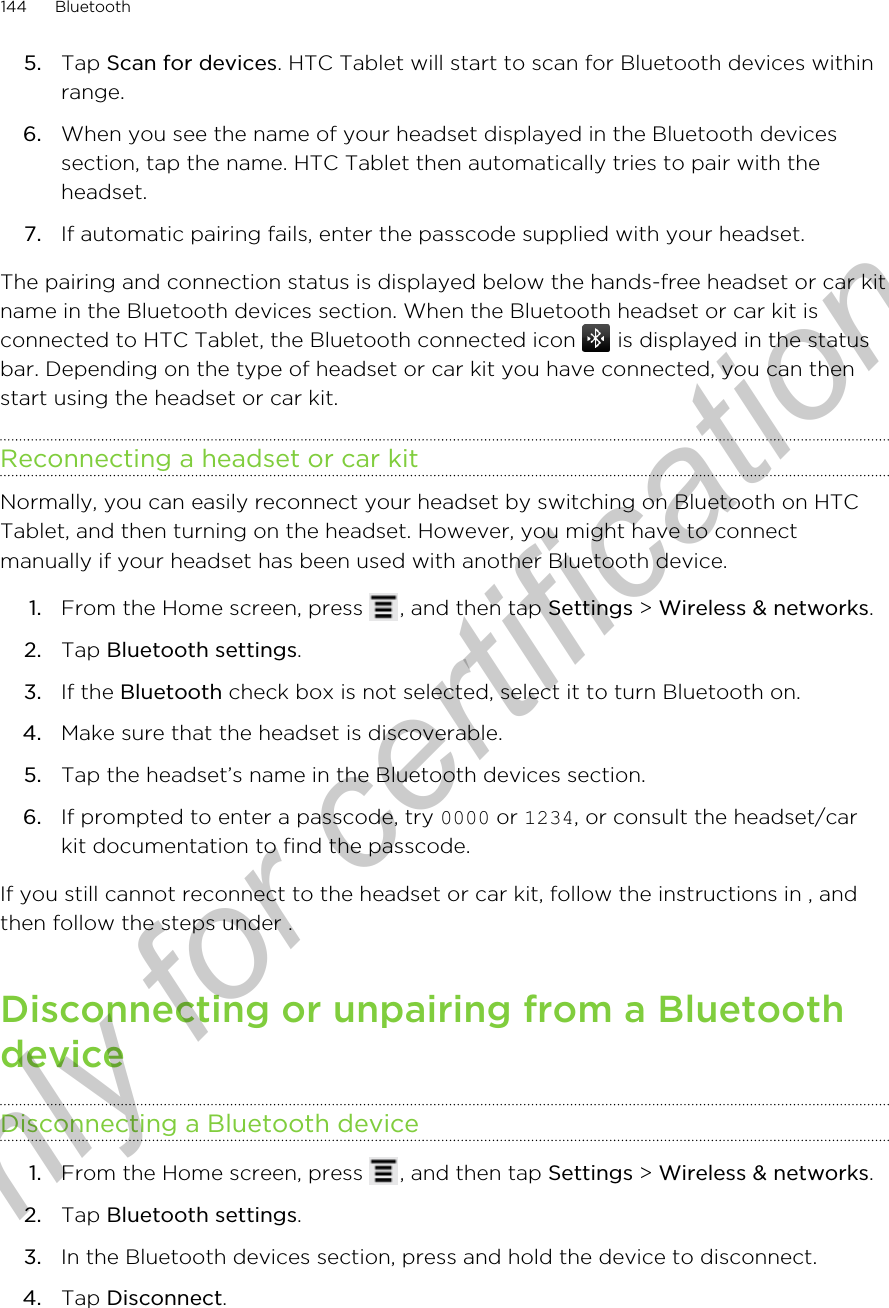 5. Tap Scan for devices. HTC Tablet will start to scan for Bluetooth devices withinrange.6. When you see the name of your headset displayed in the Bluetooth devicessection, tap the name. HTC Tablet then automatically tries to pair with theheadset.7. If automatic pairing fails, enter the passcode supplied with your headset.The pairing and connection status is displayed below the hands-free headset or car kitname in the Bluetooth devices section. When the Bluetooth headset or car kit isconnected to HTC Tablet, the Bluetooth connected icon   is displayed in the statusbar. Depending on the type of headset or car kit you have connected, you can thenstart using the headset or car kit.Reconnecting a headset or car kitNormally, you can easily reconnect your headset by switching on Bluetooth on HTCTablet, and then turning on the headset. However, you might have to connectmanually if your headset has been used with another Bluetooth device.1. From the Home screen, press  , and then tap Settings &gt; Wireless &amp; networks.2. Tap Bluetooth settings.3. If the Bluetooth check box is not selected, select it to turn Bluetooth on.4. Make sure that the headset is discoverable.5. Tap the headset’s name in the Bluetooth devices section.6. If prompted to enter a passcode, try 0000 or 1234, or consult the headset/carkit documentation to find the passcode.If you still cannot reconnect to the headset or car kit, follow the instructions in , andthen follow the steps under .Disconnecting or unpairing from a BluetoothdeviceDisconnecting a Bluetooth device1. From the Home screen, press  , and then tap Settings &gt; Wireless &amp; networks.2. Tap Bluetooth settings.3. In the Bluetooth devices section, press and hold the device to disconnect.4. Tap Disconnect.144 BluetoothOnly for certification
