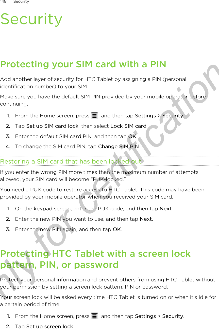 SecurityProtecting your SIM card with a PINAdd another layer of security for HTC Tablet by assigning a PIN (personalidentification number) to your SIM.Make sure you have the default SIM PIN provided by your mobile operator beforecontinuing.1. From the Home screen, press  , and then tap Settings &gt; Security.2. Tap Set up SIM card lock, then select Lock SIM card.3. Enter the default SIM card PIN, and then tap OK.4. To change the SIM card PIN, tap Change SIM PIN.Restoring a SIM card that has been locked outIf you enter the wrong PIN more times than the maximum number of attemptsallowed, your SIM card will become “PUK-locked.”You need a PUK code to restore access to HTC Tablet. This code may have beenprovided by your mobile operator when you received your SIM card.1. On the keypad screen, enter the PUK code, and then tap Next.2. Enter the new PIN you want to use, and then tap Next.3. Enter the new PIN again, and then tap OK.Protecting HTC Tablet with a screen lockpattern, PIN, or passwordProtect your personal information and prevent others from using HTC Tablet withoutyour permission by setting a screen lock pattern, PIN or password.Your screen lock will be asked every time HTC Tablet is turned on or when it’s idle fora certain period of time.1. From the Home screen, press  , and then tap Settings &gt; Security.2. Tap Set up screen lock.148 SecurityOnly for certification