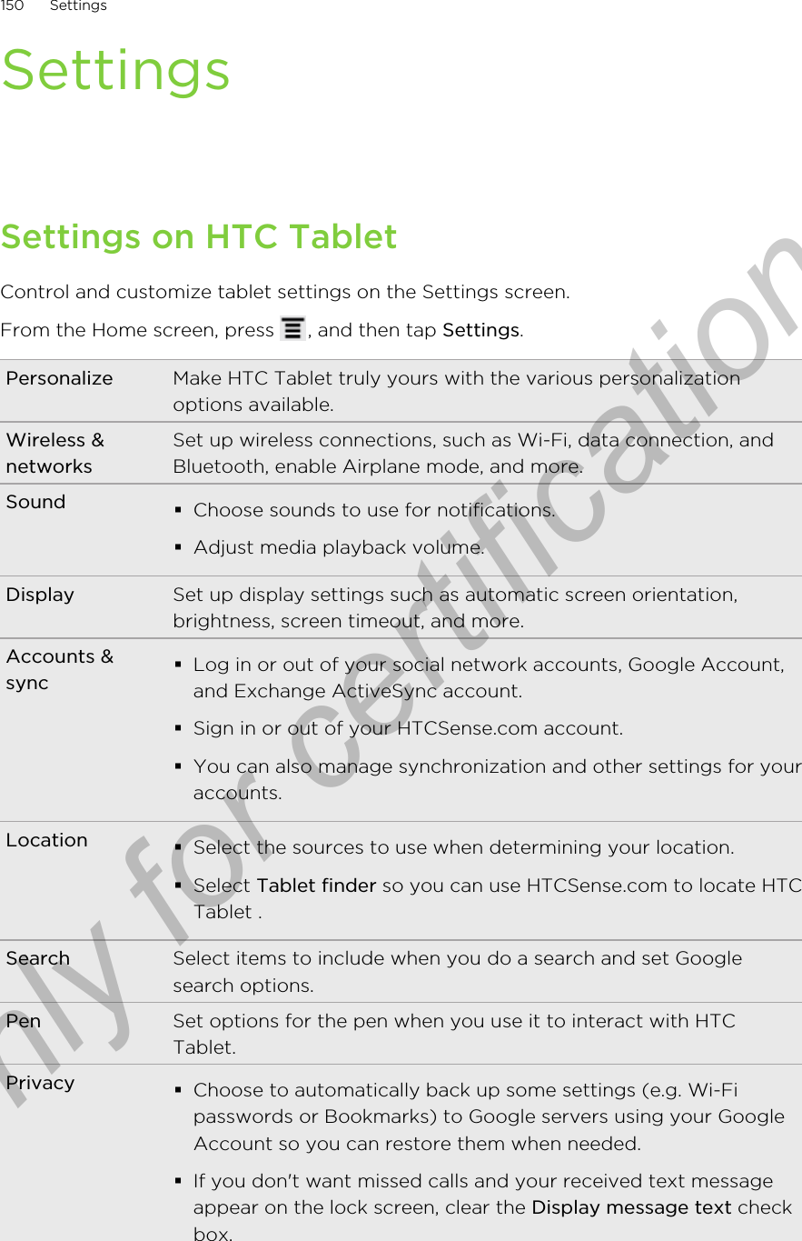SettingsSettings on HTC TabletControl and customize tablet settings on the Settings screen.From the Home screen, press  , and then tap Settings.Personalize Make HTC Tablet truly yours with the various personalizationoptions available.Wireless &amp;networksSet up wireless connections, such as Wi-Fi, data connection, andBluetooth, enable Airplane mode, and more.Sound §Choose sounds to use for notifications.§Adjust media playback volume.Display Set up display settings such as automatic screen orientation,brightness, screen timeout, and more.Accounts &amp;sync§Log in or out of your social network accounts, Google Account,and Exchange ActiveSync account.§Sign in or out of your HTCSense.com account.§You can also manage synchronization and other settings for youraccounts.Location §Select the sources to use when determining your location.§Select Tablet finder so you can use HTCSense.com to locate HTCTablet .Search Select items to include when you do a search and set Googlesearch options.Pen Set options for the pen when you use it to interact with HTCTablet.Privacy §Choose to automatically back up some settings (e.g. Wi-Fipasswords or Bookmarks) to Google servers using your GoogleAccount so you can restore them when needed.§If you don&apos;t want missed calls and your received text messageappear on the lock screen, clear the Display message text checkbox.150 SettingsOnly for certification