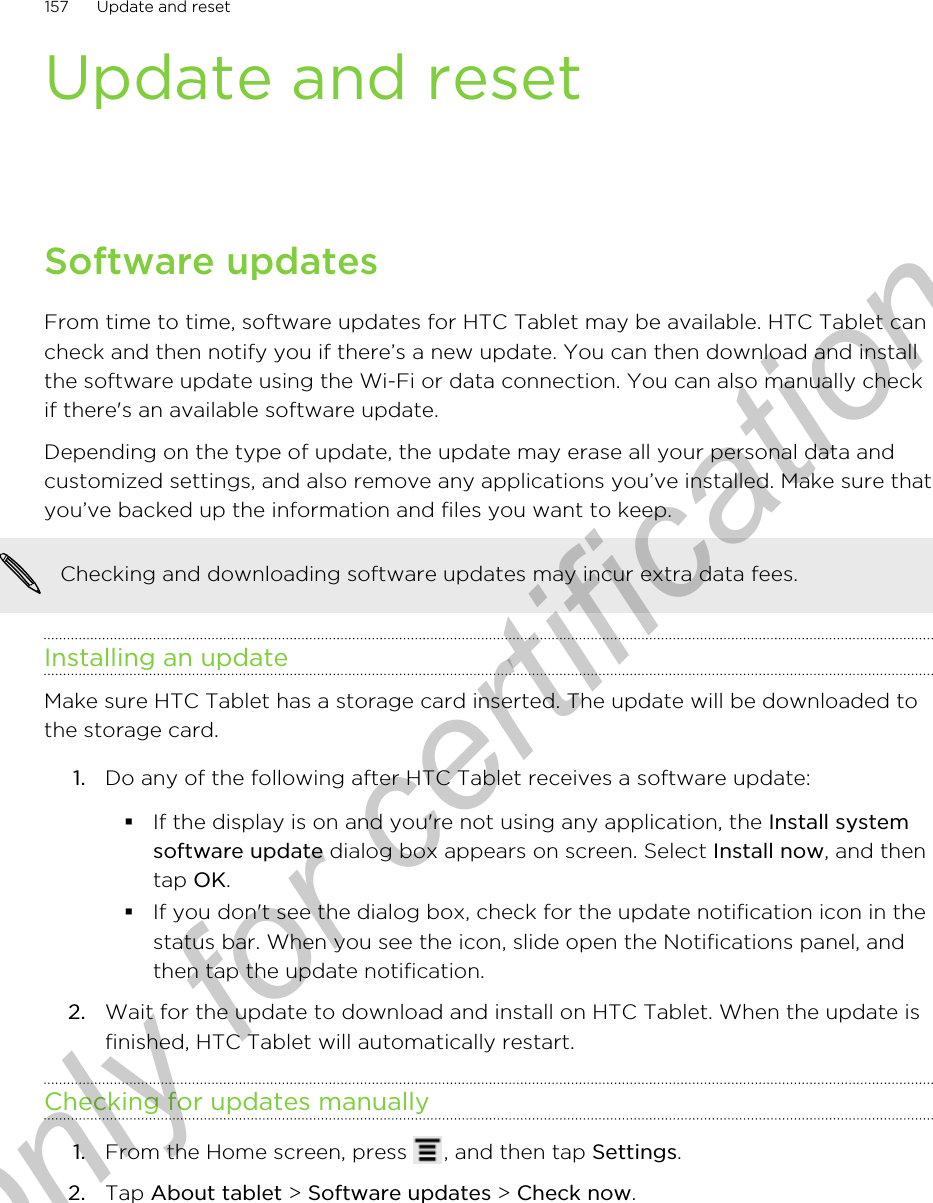 Update and resetSoftware updatesFrom time to time, software updates for HTC Tablet may be available. HTC Tablet cancheck and then notify you if there’s a new update. You can then download and installthe software update using the Wi-Fi or data connection. You can also manually checkif there&apos;s an available software update.Depending on the type of update, the update may erase all your personal data andcustomized settings, and also remove any applications you’ve installed. Make sure thatyou’ve backed up the information and files you want to keep.Checking and downloading software updates may incur extra data fees.Installing an updateMake sure HTC Tablet has a storage card inserted. The update will be downloaded tothe storage card.1. Do any of the following after HTC Tablet receives a software update:§If the display is on and you&apos;re not using any application, the Install systemsoftware update dialog box appears on screen. Select Install now, and thentap OK.§If you don&apos;t see the dialog box, check for the update notification icon in thestatus bar. When you see the icon, slide open the Notifications panel, andthen tap the update notification.2. Wait for the update to download and install on HTC Tablet. When the update isfinished, HTC Tablet will automatically restart.Checking for updates manually1. From the Home screen, press  , and then tap Settings.2. Tap About tablet &gt; Software updates &gt; Check now.157 Update and resetOnly for certification