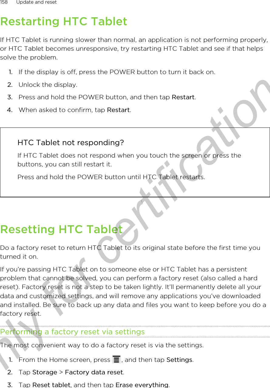 Restarting HTC TabletIf HTC Tablet is running slower than normal, an application is not performing properly,or HTC Tablet becomes unresponsive, try restarting HTC Tablet and see if that helpssolve the problem.1. If the display is off, press the POWER button to turn it back on.2. Unlock the display.3. Press and hold the POWER button, and then tap Restart.4. When asked to confirm, tap Restart. HTC Tablet not responding?If HTC Tablet does not respond when you touch the screen or press thebuttons, you can still restart it.Press and hold the POWER button until HTC Tablet restarts.Resetting HTC TabletDo a factory reset to return HTC Tablet to its original state before the first time youturned it on.If you’re passing HTC Tablet on to someone else or HTC Tablet has a persistentproblem that cannot be solved, you can perform a factory reset (also called a hardreset). Factory reset is not a step to be taken lightly. It’ll permanently delete all yourdata and customized settings, and will remove any applications you’ve downloadedand installed. Be sure to back up any data and files you want to keep before you do afactory reset.Performing a factory reset via settingsThe most convenient way to do a factory reset is via the settings.1. From the Home screen, press  , and then tap Settings.2. Tap Storage &gt; Factory data reset.3. Tap Reset tablet, and then tap Erase everything.158 Update and resetOnly for certification