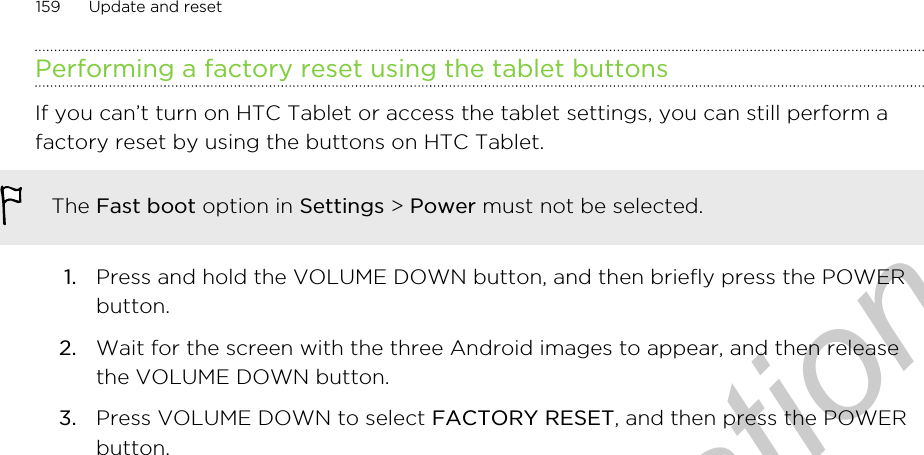 Performing a factory reset using the tablet buttonsIf you can’t turn on HTC Tablet or access the tablet settings, you can still perform afactory reset by using the buttons on HTC Tablet.The Fast boot option in Settings &gt; Power must not be selected.1. Press and hold the VOLUME DOWN button, and then briefly press the POWERbutton.2. Wait for the screen with the three Android images to appear, and then releasethe VOLUME DOWN button.3. Press VOLUME DOWN to select FACTORY RESET, and then press the POWERbutton.159 Update and resetOnly for certification