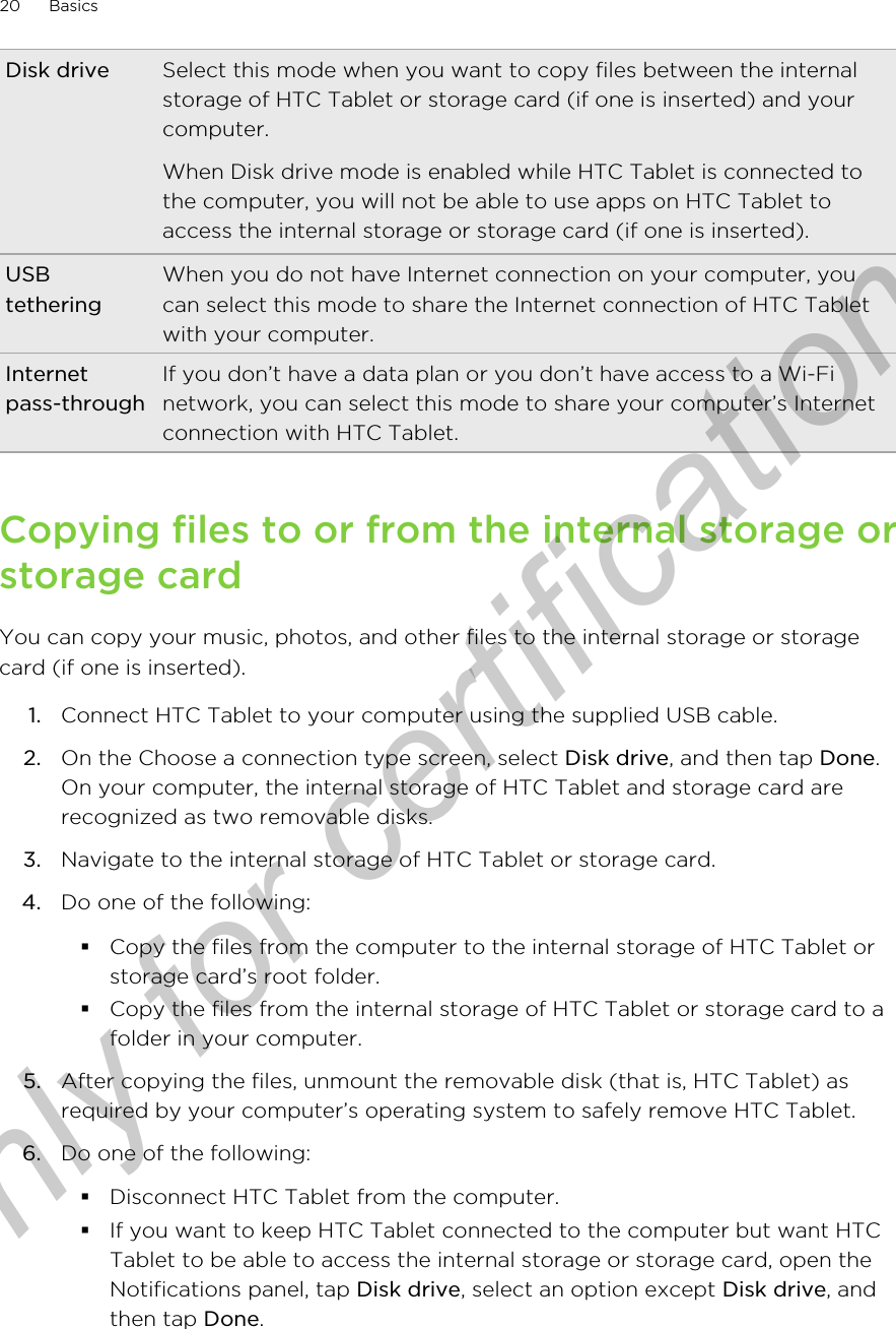 Disk drive Select this mode when you want to copy files between the internalstorage of HTC Tablet or storage card (if one is inserted) and yourcomputer.When Disk drive mode is enabled while HTC Tablet is connected tothe computer, you will not be able to use apps on HTC Tablet toaccess the internal storage or storage card (if one is inserted).USBtetheringWhen you do not have Internet connection on your computer, youcan select this mode to share the Internet connection of HTC Tabletwith your computer.Internetpass-throughIf you don’t have a data plan or you don’t have access to a Wi-Finetwork, you can select this mode to share your computer’s Internetconnection with HTC Tablet.Copying files to or from the internal storage orstorage cardYou can copy your music, photos, and other files to the internal storage or storagecard (if one is inserted).1. Connect HTC Tablet to your computer using the supplied USB cable.2. On the Choose a connection type screen, select Disk drive, and then tap Done.On your computer, the internal storage of HTC Tablet and storage card arerecognized as two removable disks.3. Navigate to the internal storage of HTC Tablet or storage card.4. Do one of the following:§Copy the files from the computer to the internal storage of HTC Tablet orstorage card’s root folder.§Copy the files from the internal storage of HTC Tablet or storage card to afolder in your computer.5. After copying the files, unmount the removable disk (that is, HTC Tablet) asrequired by your computer’s operating system to safely remove HTC Tablet.6. Do one of the following:§Disconnect HTC Tablet from the computer.§If you want to keep HTC Tablet connected to the computer but want HTCTablet to be able to access the internal storage or storage card, open theNotifications panel, tap Disk drive, select an option except Disk drive, andthen tap Done.20 BasicsOnly for certification