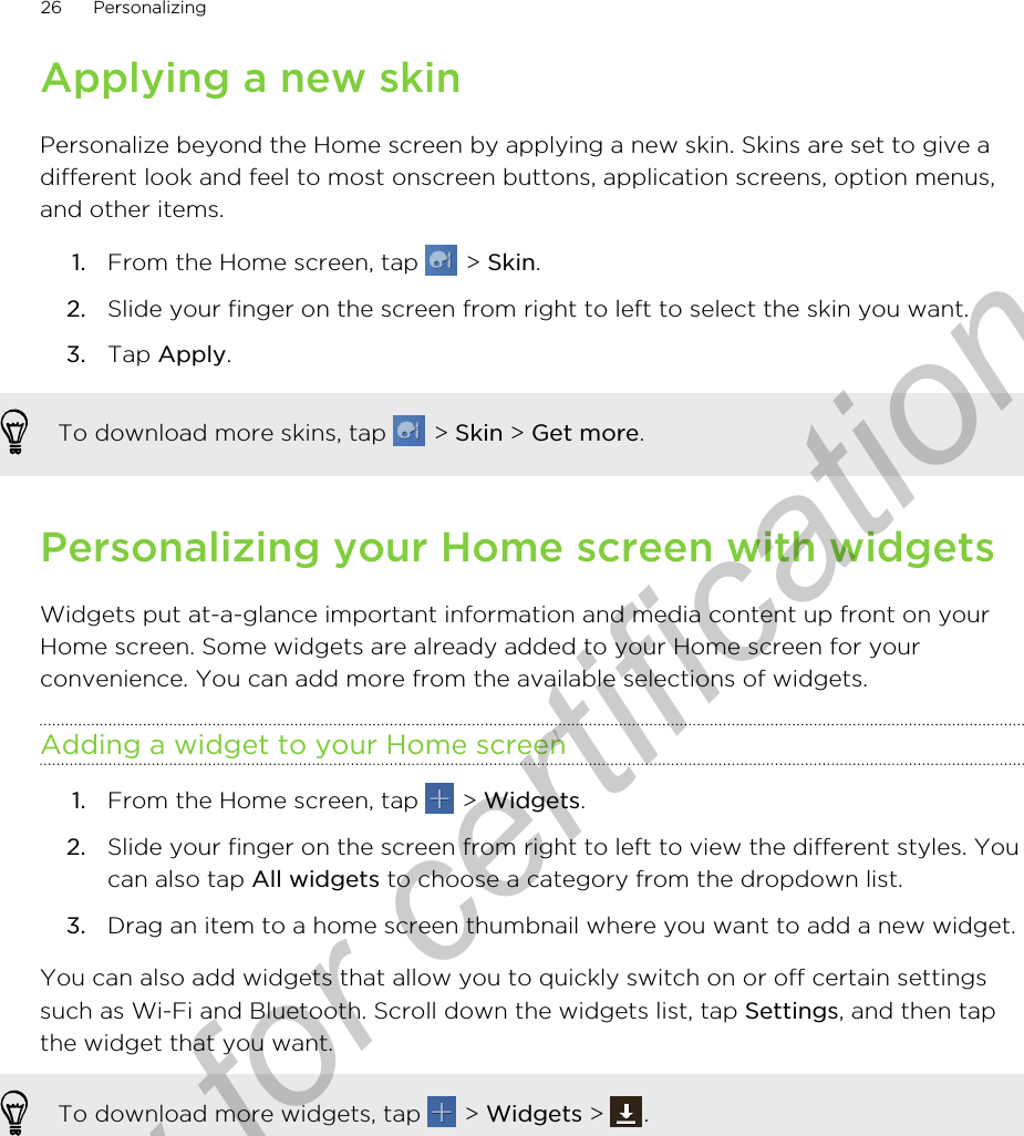 Applying a new skinPersonalize beyond the Home screen by applying a new skin. Skins are set to give adifferent look and feel to most onscreen buttons, application screens, option menus,and other items.1. From the Home screen, tap   &gt; Skin.2. Slide your finger on the screen from right to left to select the skin you want.3. Tap Apply.To download more skins, tap   &gt; Skin &gt; Get more.Personalizing your Home screen with widgetsWidgets put at-a-glance important information and media content up front on yourHome screen. Some widgets are already added to your Home screen for yourconvenience. You can add more from the available selections of widgets.Adding a widget to your Home screen1. From the Home screen, tap   &gt; Widgets.2. Slide your finger on the screen from right to left to view the different styles. Youcan also tap All widgets to choose a category from the dropdown list.3. Drag an item to a home screen thumbnail where you want to add a new widget.You can also add widgets that allow you to quickly switch on or off certain settingssuch as Wi-Fi and Bluetooth. Scroll down the widgets list, tap Settings, and then tapthe widget that you want.To download more widgets, tap   &gt; Widgets &gt;  .26 PersonalizingOnly for certification
