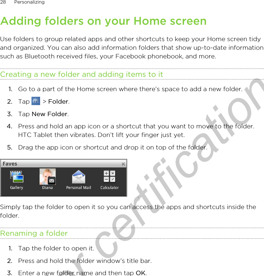 Adding folders on your Home screenUse folders to group related apps and other shortcuts to keep your Home screen tidyand organized. You can also add information folders that show up-to-date informationsuch as Bluetooth received files, your Facebook phonebook, and more.Creating a new folder and adding items to it1. Go to a part of the Home screen where there’s space to add a new folder.2. Tap   &gt; Folder.3. Tap New Folder.4. Press and hold an app icon or a shortcut that you want to move to the folder.HTC Tablet then vibrates. Don’t lift your finger just yet.5. Drag the app icon or shortcut and drop it on top of the folder.Simply tap the folder to open it so you can access the apps and shortcuts inside thefolder.Renaming a folder1. Tap the folder to open it.2. Press and hold the folder window’s title bar.3. Enter a new folder name and then tap OK.28 PersonalizingOnly for certification
