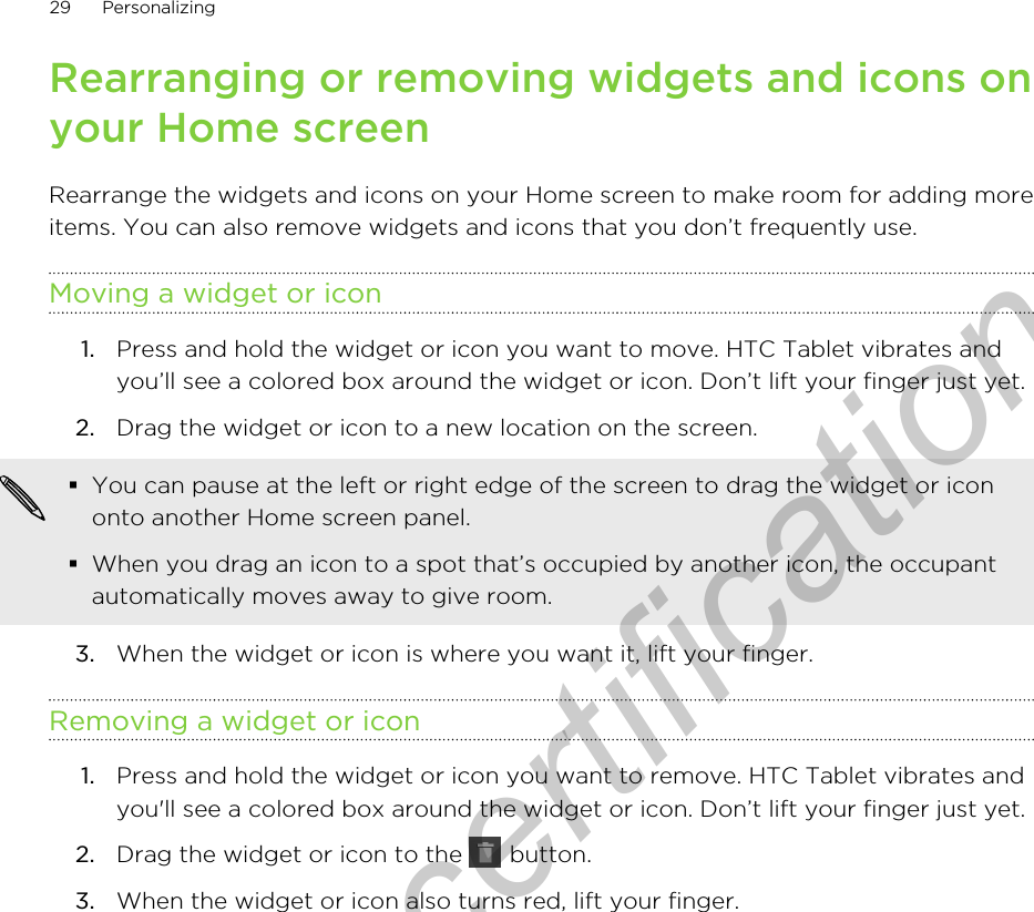 Rearranging or removing widgets and icons onyour Home screenRearrange the widgets and icons on your Home screen to make room for adding moreitems. You can also remove widgets and icons that you don’t frequently use.Moving a widget or icon1. Press and hold the widget or icon you want to move. HTC Tablet vibrates andyou’ll see a colored box around the widget or icon. Don’t lift your finger just yet.2. Drag the widget or icon to a new location on the screen. §You can pause at the left or right edge of the screen to drag the widget or icononto another Home screen panel.§When you drag an icon to a spot that’s occupied by another icon, the occupantautomatically moves away to give room.3. When the widget or icon is where you want it, lift your finger.Removing a widget or icon1. Press and hold the widget or icon you want to remove. HTC Tablet vibrates andyou&apos;ll see a colored box around the widget or icon. Don’t lift your finger just yet.2. Drag the widget or icon to the   button.3. When the widget or icon also turns red, lift your finger.29 PersonalizingOnly for certification